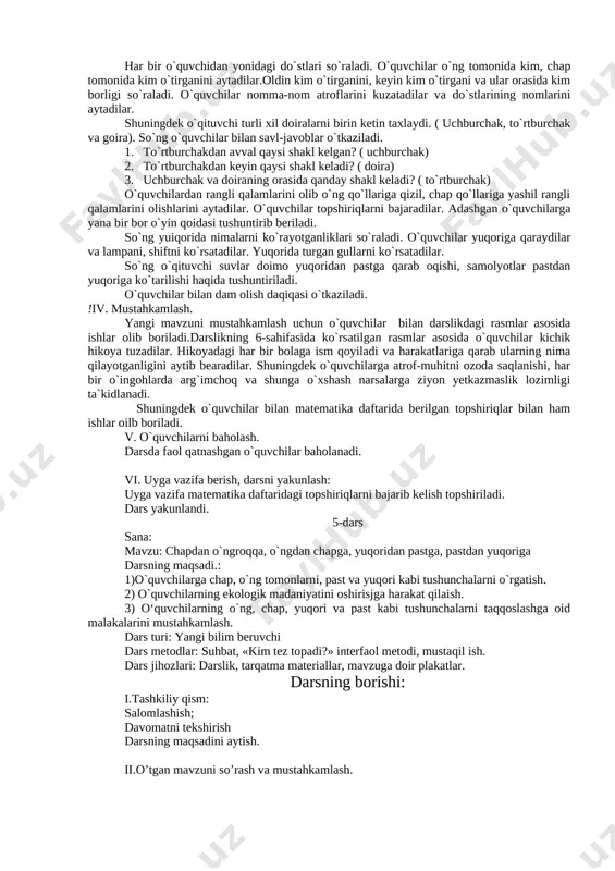 asosida ishlar olib boriladi.darslikning 5-sahifasida ko`rsatilgan rasmlar asosida o`quvchilar kichik hikoya tuzadilar.. shuningdek o`quvchilarga atrof-muhitni ozoda saqlanishi, maktab mulkiga ziyon yetkazmaslik lozimligi ta`kidlanadi. shuningdek o`quvchilar bilan matematika daftarida berilgan topshiriqlar bilan ham ishlar oilb boriladi. v. o`quvchilarni baholash. darsda faol qatnashgan o`quvchilar baholanadi. vi. uyga vazifa berish, darsni yakunlash: uyga vazifa matematika daftaridagi topshiriqlarni bajarib kelish topshiriladi. dars yakunlandi. 4-dars fan: matematika sana: mavzu: ustida, ostida, chapdan o`ngda, oldin, keyin, orasida, yonida darsning maqsadi.: 1)o`quvchilarga ustida, ostida, chapdan o`ngda, oldin, keyin, orasida, yonida kabi tushunchalarni o`rgatish. 2) o`quvchilarning ekologik madaniyatini oshirisjga harakat qilaish. 3) o‘quvchilarning o`ng, chap, ustida va osida kabi tushunchalarni taqqoslashga oid malakalarini mustahkamlash. dars turi: yangi bilim beruvchi dars metodlar: suhbat, «kim tez topadi?» interfaol metodi, mustaqil ish. dars jihozlari: darslik, tarqatma materiallar, mavzuga doir plakatlar. darsning borishi: i.tashkiliy qism: darsning maqsadini aytish. ii.o’tilgan mavzuni so’rash va mustahkamlash. uyga berilgan vazifa parta oralab tekshirib chiqiladi. o`quvchilarning qo`l …