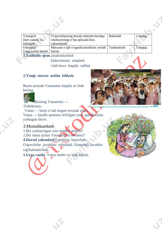 hun vatanimizni sevamiz? 4.darsni yakunlashtopshiriq bajariladi. o'quvchilar javoblari eshitiladi. namunali javoblar rag'batlantiriladi. 5.uyga vazifa. vatan mehri so’zlab kelish. [image: image12.jpg] sana: ____________ sinf: 1 ______ fan nomi: odobnoma mavzu:. o’zbekiston jannat yurt. mavzuga oid tayanch tushunchalar: mustaqillik,vatan,ona,kelajak,mehr,tinchlik soatlar soni: 1 soat mavzuning qisqacha ta’rifi:. o’quv jarayonini amalga oshirish texnologiyasi: metod:suhbat, tushuntirish,”savol-javob” metodi,”rasmli boshqotirma”, “to’g’risini tez top”, “eng vijdonli o’quvchi”, “o’zingni halol bahola” o’yinlari. shakl:jamoa,guruhda ishlash,hamma o’zi uchun. jihoz:darslik,rangli ko’rgazmalar,harakatli ko’rgazmalar,tarqatma testlar,plakatlar. nazorat:o’quvchilarning darsda faolligi kuzatilib,hisobga olib boriladi. baholash:o’quvchilar bilimi reyting mezonlari asosida baholanib,dars oxirida e’lon qilinadi. darsning maqsadi maqsadlar: ta’limiy: o'quvchilarga vatan mehri haqida bilim berish, mustaqillik ne’matlari bilan tanishtirish va bilim, ko’nikmalarni shakllantirish. tarbiyaviy: o'quvchilarda ajdodlar merosiga muhabbat tuyg'ularini tarbiyalash. o ‘quvchilarga tabiatni odob va ahloq munosabatlarini o’rgatish, odobli bo’lish hissini tarbiyalash va do ‘stona muhitni rivojlantiruvchi: o'quvchilarni ijodiy flkrlashga, o'rganganlaridan xulosa chiqara olishga o'rgatish. og’zaki nutqini yangi so’zlar bilan boyitish tayanch kompetensiyalar: kommunikativ va axborot bilan ishlash kompetensiyalarining …