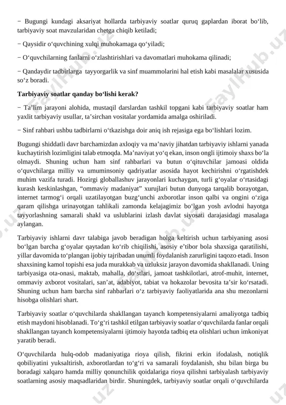 ratib beradi. o‘quvchilarda hulq-odob madaniyatiga rioya qilish, fikrini erkin ifodalash, notiqlik qobiliyatini yuksaltirish, axborotlardan to‘g‘ri va samarali foydalanish, shu bilan birga bu boradagi xalqaro hamda milliy qonunchilik qoidalariga rioya qilishni tarbiyalash tarbiyaviy soatlarning asosiy maqsadlaridan birdir. shuningdek, tarbiyaviy soatlar orqali o‘quvchilarda to‘g‘ri kasb tanlash, kitobxonlik madaniyatini shakllantirish, bo‘sh vaqtini to‘g‘ri taqsimlash, o‘z iqtidorini rivojlantirish uchun turli to‘garaklarni to‘g‘ri tanlash, tayyor ish joylarida ishlash emas, balki o‘zi ish joylarni yaratishi kabi qobiliyatlar shakllantiriladi. tarbiyaviy soat dasturlari oddiydan murakkablikka tamoyili asosida shakllantirilgan bo‘lib, quyidagi yo‘nalishlarni o‘z ichiga oladi. vatanparvarlik; axloqiy, huquqiy, jismoniy, gigienik, ekologik hamda estetik tarbiya shuningdek, o‘quvchilarni to‘g‘ri kasb tanlashga yo‘naltiradi. tarbiyaviy soatlarning mazkur yo‘nalishlari o‘zbekiston respublikasida ta’limning uzluksizligi, uzviyligi, o‘quvchi shaxsi va qiziqishlari ustuvorligidan kelib chiqib, ularda yosh xususiyatlariga mos ravishda quyidagi tayanch kompetensiyalar shakllantiriladi. kommunikativ kompetensiya — ijtimoiy vaziyatlarda ona tilida hamda birorta xorijiy tilda o‘zaro muloqotga kirisha olishni, muloqotda muomala madaniyatiga amal qilishni, ijtimoiy moslashuvchanlikni, hamkorlikda jamoada …