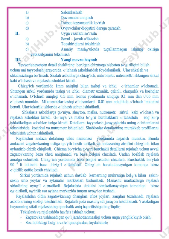 mlovchi. yangi bilim beruvchi. dars uslubi: tushuntirish, suxbat, tezkor savol – javob, amaliy mustaqil ishlar bajarish, munozara, ko„rgazmali va boshqalar. dars metodi: guruhlarda ishlash, “aqliy hujum”, “kim epchil-u, kim chaqqon”, “klaster”, “b/b/b” metodlaridan foydalaniladi. darsda jihozi: metallga ishlov berish ustaxonasi, metal namunalari, rasm va tarqatma materiallar, o„quv qurollari, elekron materiallar, test materiallari. darsning borishi: i. tashkiliy qism: 5 a) salomlashish b) davomatni aniqlash c) darsga tayyorgarlik ko„rish d) o„quvchilar diqqatini darsga qaratish. ii. uyga vazifani so„rash: a) savol – javob o„tkazish b) topshiriqlarni tekshirish c) amaliy mashg„ulotda tugallanmagan ishning oxiriga yetkazilganini tekshirish iii. yangi mavzu bayoni: tayyorlanayotgan detall shaklining berilgan chizmaga nisbatan to„g„riligini bilish uchun uni tayyorlash jarayonida o„lchash asboblaridab foydalaniladi. ular shkalali va shkalasizlarga bo„linadi. skalali asboblarga chizg„ich, mikrometr, nutromettr, shtangen sirkul kabi o„lchash va rejalash asboblari kiradi. chizg„ich yordamida 1mm aniqligi bilan tashqi va ichki o„lchamlar o„lchanadi. shtangen sirkul yordamida tashqi va ichki diametr uzunlik, qalinli, chuqurlik va …