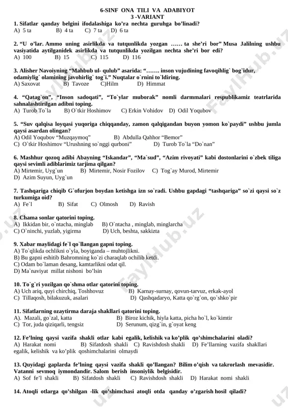 ifatlar 7. sifatlar qanday belgini ifodalashiga ko’ra nechta guruhga bo’linadi? a) 5 ta b) 4 ta c) 7 ta d) 6 ta 8. “u o’lar. ammo uning asirlikda va tutqunlikda yozgan …… ta she’ri bor” musa jalilning ushbu vasiyatida aytilganidek asirlikda va tutqunlikda yozilgan nechta she’ri bor edi? a) 100 b) 15 c) 115 d) 116 9. alisher navoiyning “mahbub ul- qulub” asarida: “……. inson vujudining favoqihlig` bog`idur, odamiylig` olamining javohirlig` tog`i.” nuqtalar o`rnini to`ldiring. a) saxovat b) tavoze c)hilm d) himmat 10. “qatag`on”, “inson sadoqati”, “to`ylar muborak” nomli darmmalari respublikamiz teatrlarida sahnalashtirilgan adibni toping. a) turob to`la b) o`tkir hoshimov c) erkin vohidov d) odil yoqubov 11. “suv qalqisa loyqasi yuqoriga chiqqanday, zamon qalqigandan buyon yomon ko`paydi” ushbu jumla qaysi asardan olingan? a) odil yoqubov “muzqaymoq” b) abdulla qahhor “bemor” c) o`tkir hoshimov “urushning so`nggi qurboni” d) turob to`la “do`nan” 12. mashhur qozoq adibi abayning “iskandar”, “ma`sud”, “azim rivoyati” …