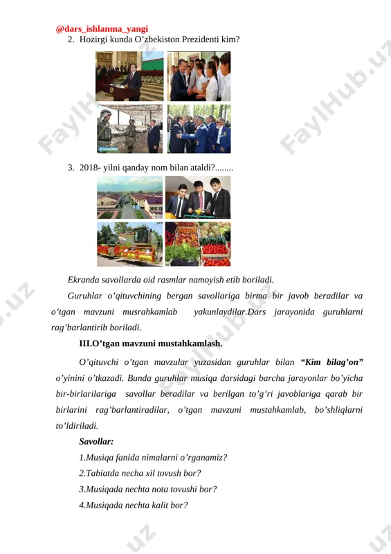 lar\fanlarga oid rasmlar\i.a.karimov\images (52).jpeg] [image: d:\mening xujjatlarim\xujjatlar\fanlar\fanlarga oid rasmlar\i.a.karimov\fb974ce56ad6d136b7649bd9fe4c0293.jpg][image: d:\mening xujjatlarim\xujjatlar\fanlar\fanlarga oid rasmlar\i.a.karimov\bez nazvaniya (5).jpg] 2. hozirgi kunda o’zbekiston prezidenti kim? [image: d:\mening xujjatlarim\xujjatlar\fanlar\fanlarga oid rasmlar\prezident\5955f44c82966.jpg][image: d:\mening xujjatlarim\xujjatlar\fanlar\fanlarga oid rasmlar\prezident\images (64).jpg] [image: d:\mening xujjatlarim\xujjatlar\fanlar\fanlarga oid rasmlar\prezident\images (63).jpg][image: d:\mening xujjatlarim\xujjatlar\fanlar\fanlarga oid rasmlar\prezident\223024649_973281.jpg] 3. [image: d:\mening xujjatlarim\xujjatlar\fanlar\fanlarga oid rasmlar\yoshlar\223034438_1125490.jpg][image: d:\mening xujjatlarim\xujjatlar\fanlar\fanlarga oid rasmlar\qishloq xo'jalik\images (50).jpg]2018- yilni qanday nom bilan ataldi?........ [image: d:\mening xujjatlarim\xujjatlar\fanlar\fanlarga oid rasmlar\qishloq xo'jalik\images (52).jpg][image: d:\mening xujjatlarim\xujjatlar\fanlar\fanlarga oid rasmlar\texnika\bez nazvaniya (8).jpg] ekranda savollarda oid rasmlar namoyish etib boriladi. guruhlar o’qituvchining bergan savollariga birma bir javob beradilar va o’tgan mavzuni musrahkamlab yakunlaydilar.dars jarayonida guruhlarni rag’barlantirib boriladi. iii.o’tgan mavzuni mustahkamlash. o’qituvchi o’tgan mavzular yuzasidan guruhlar bilan “kim bilag’on” o’yinini o’tkazadi. bunda guruhlar musiqa darsidagi barcha jarayonlar bo’yicha bir-birlarilariga savollar beradilar va berilgan to’g’ri javoblariga qarab bir birlarini rag’barlantiradilar, o’tgan mavzuni mustahkamlab, bo’shliqlarni to’ldiriladi. savollar: 1.musiqa fanida nimalarni o’rganamiz? 2.tabiatda necha xil tovush bor? 3.musiqada nechta nota tovushi bor? 4.musiqada nechta kalit bor? …