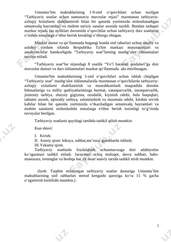 soat dasturlari oddiydan murakkablikka tamoyili asosida shakllantirilgan bo‘lib, quyidagi yo‘nalishlarni o‘z ichiga oladi. vatanparvarlik; axloqiy, huquqiy, jismoniy, gigienik, ekologik hamda estetik tarbiya shuningdek, o‘quvchilarni to‘g‘ri kasb tanlashga yo‘naltiradi. tarbiyaviy soatlarning mazkur yo‘nalishlari o‘zbekiston respublikasida ta’limning uzluksizligi, uzviyligi, o‘quvchi shaxsi va qiziqishlari ustuvorligidan kelib chiqib, ularda yosh xususiyatlariga mos ravishda quyidagi tayanch kompetensiyalar shakllantiriladi. kommunikativ kompetensiya — ijtimoiy vaziyatlarda ona tilida hamda birorta xorijiy tilda o‘zaro muloqotga kirisha olishni, muloqotda muomala madaniyatiga amal qilishni, ijtimoiy moslashuvchanlikni, hamkorlikda jamoada samarali ishlay olish layoqatlarini shakllantirishni nazarda tutadi. axborotlar bilan ishlash kompetensiyasi — media manbalardan zarur ma’lumotlarni izlab topa olishni, saralashni, qayta ishlashni, saqlashni, ulardan samarali foydalana olishni, ularning xavfsizligini ta’minlashni, media madaniyatga ega bo‘lish layoqatlarini shakllantirishni nazarda tutadi. o‘zini o‘zi rivojlantirish kompetensiyasi — doimiy ravishda o‘z-o‘zini jismoniy, ma’naviy, ruhiy, intellektual va kreativ rivojlantirish, kamolotga intilish, hayoti davomida mustaqil o‘qib-o‘rganish, kognitivlik ko‘nikmalarini va hayotiy tajribani mustaqil ravishda muntazam oshirib borish, o‘z xatti-harakatini muqobil baholash …