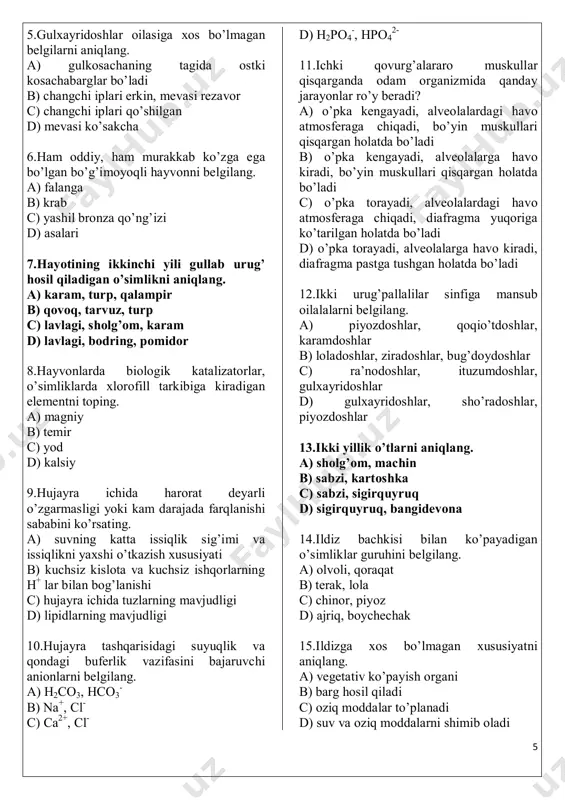 ill tarkibiga kiradigan elementni toping. a) magniy b) temir c) yod d) kalsiy 9.hujayra ichida harorat deyarli o’zgarmasligi yoki kam darajada farqlanishi sababini ko’rsating. a) suvning katta issiqlik sig’imi va issiqlikni yaxshi o’tkazish xususiyati b) kuchsiz kislota va kuchsiz ishqorlarning h+ lar bilan bog’lanishi c) hujayra ichida tuzlarning mavjudligi d) lipidlarning mavjudligi 10.hujayra tashqarisidagi suyuqlik va qondagi buferlik vazifasini bajaruvchi anionlarni belgilang. a) h2co3, hco3 - b) na+, cl- c) ca2+, cl- d) h2po4 -, hpo4 2- 11.ichki qovurg’alararo muskullar qisqarganda odam organizmida qanday jarayonlar ro’y beradi? a) o’pka kengayadi, alveolalardagi havo atmosferaga chiqadi, bo’yin muskullari qisqargan holatda bo’ladi b) o’pka kengayadi, alveolalarga havo kiradi, bo’yin muskullari qisqargan holatda bo’ladi c) o’pka torayadi, alveolalardagi havo atmosferaga chiqadi, diafragma yuqoriga ko’tarilgan holatda bo’ladi d) o’pka torayadi, alveolalarga havo kiradi, diafragma pastga tushgan holatda bo’ladi 12.ikki urug’pallalilar sinfiga mansub oilalalarni belgilang. a) piyozdoshlar, qoqio’tdoshlar, karamdoshlar b) loladoshlar, ziradoshlar, bug’doydoshlar c) ra’nodoshlar, ituzumdoshlar, …