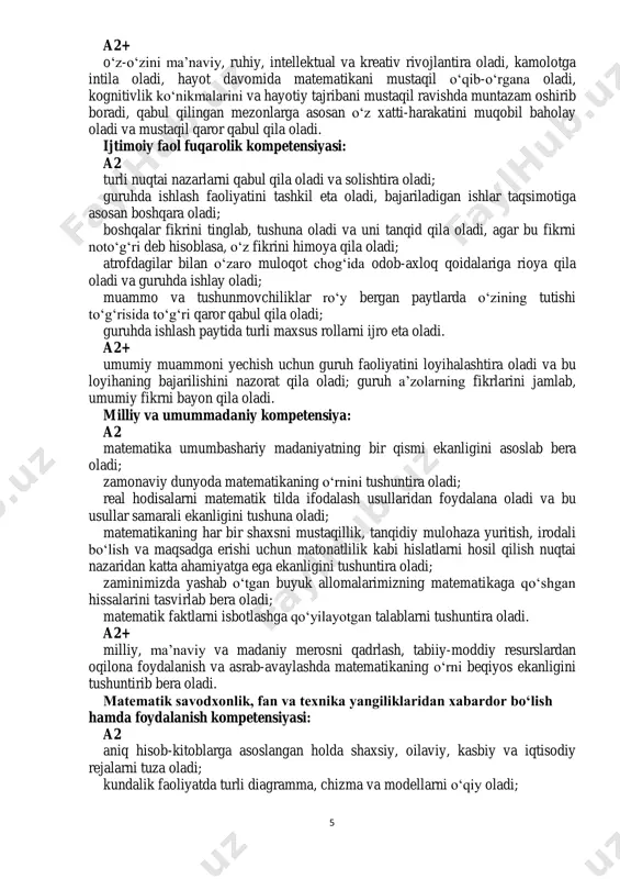 abul qilingan mezonlarga asosan o‘z faoliyati samarasiga baho bera oladi, ko‘zlagan maqsadga intila oladi; hususiy misollar va kuzatishlar tahlili asosida obyektlar va jarayonlar umumiy hossalarini va qonuniyatlarini topa oladi, gipotezalarni taklif eta oladi va uni tekshirish zarurligini tushuna oladi; mavjud bilim va ko‘nikmalarni yangi, nostandart vaziyatga qo‘llay oladi; real dunyodagi, ijtimoiy hayotdagi vaziyatlarga nisbatan o‘zining ijobiy estetik- emotsional munosabatini shakllantira oladi; o‘qishga va yangi bilimlarni egallashga qiziqa oladi. 5 a2+ o‘z-o‘zini ma’naviy, ruhiy, intellektual va kreativ rivojlantira oladi, kamolotga intila oladi, hayot davomida matematikani mustaqil o‘qib-o‘rgana oladi, kognitivlik ko‘nikmalarini va hayotiy tajribani mustaqil ravishda muntazam oshirib boradi, qabul qilingan mezonlarga asosan o‘z xatti-harakatini muqobil baholay oladi va mustaqil qaror qabul qila oladi. ijtimoiy faol fuqarolik kompetensiyasi: a2 turli nuqtai nazarlarni qabul qila oladi va solishtira oladi; guruhda ishlash faoliyatini tashkil eta oladi, bajariladigan ishlar taqsimotiga asosan boshqara oladi; boshqalar fikrini tinglab, tushuna oladi va uni tanqid qila oladi, agar bu …
