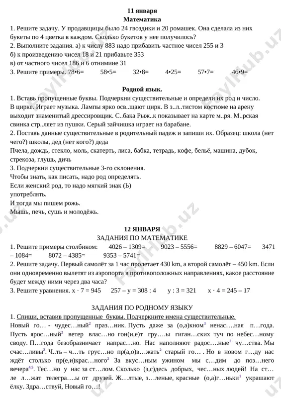 milo, domik, lesnik, svirel, zakat, zarya, sinitsa, misl, solntse, glub, litso, lug, geroy, siren, pero, osyotr, zerkalo. 2. dopishi poslovitsi i opredeli padej sushestvitelnix. a) luchshe gorkaya pravda, chem sladkaya ..... b) chelovek bez rodini, chto solovey bez …. v) chto poseesh, to .… g) drujbu razobyosh - .… d) xoroshaya kniga – luchshiy … . 3. iz dannix slovosochetaniy sostav i zapishi predlojeniya: pushistiy sneg, prazdnichnaya yolka, xolodnaya zima, luchshiy podarok, dolgojdanniy prazdnik. 11 yanvarya matematika 1. reshite zadachu. u prodavshitsi bilo 24 gvozdiki i 20 romashek. ona sdelala iz nix buketi po 4 tsvetka v kajdom. skolko buketov u nee poluchilos? 2. vipolnite zadaniya. a) k chislu 883 nado pribavit chastnoe chisel 255 i 3 b) k proizvedeniyu chisel 18 i 21 pribavte 353 v) ot chastnogo chisel 186 i 6 otnimiie 31 3. reshite primeri. 78•6= 58•5= 32•8= 4•25= 57•7= 46•9= rodnoy yazik. 1. vstav propushennie bukvi. …
