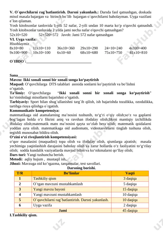 o’quvchilarga dts talablari asosida sonlarni ko’paytirish va bo’lishni o’rgatish. ta’limiy: o’quvchilarga “ikki xonali sonni bir xonali songa ko‘paytirish” ko’rinishidagi misollarni bajarishni o’rgatish. tarbiyaviy: sport bilan shug`ullanishni targ`ib qilish, ish bajarishda tozalikka, ozodalikka, tartibga rioya qilishga o`rgatish. kommunikativ kompetensiya: matematikaga oid atamalarning ma’nosini tushunib, to‘g‘ri o‘qiy olish;so‘z va gaplarni bog‘lagan holda o‘z fikrini aniq va ravshan ifodalay olish;fikrni mantiqiy izchillikda ifodalay olish;matematik matn ma’nosini qayta so‘zlab bera olish; matematik qoidalarni yoddan ayta olish. matematikaga oid audiomatn, videotasvirlarni tinglab tushuna olish, tegishli munosabat bildira olish. o‘zini o‘zi rivojlantirish kompetensiyasi: o‘quv masalasini (maqsadini) topa olish va ifodalay olish, qismlarga ajratish; masala yechimiga yaqinlashish darajasini baholay olish va zarur hollarda o‘z faoliyatini to‘g‘rilay olish; sodda kundalik vaziyatlarda mavjud bilim va ko‘nikmalarni qo‘llay olish; dars turi: yangi tushuncha berish. metodi: aqliy hujum , mustaqil ish.. jihozi: mavzuga oid ko’rgazma, tarqatmalar, test savollari. darsning borishi. t/r bo’limlar vaqti 1 tashkiliy qism 3 daqiqa 2 o`tgan mavzuni …