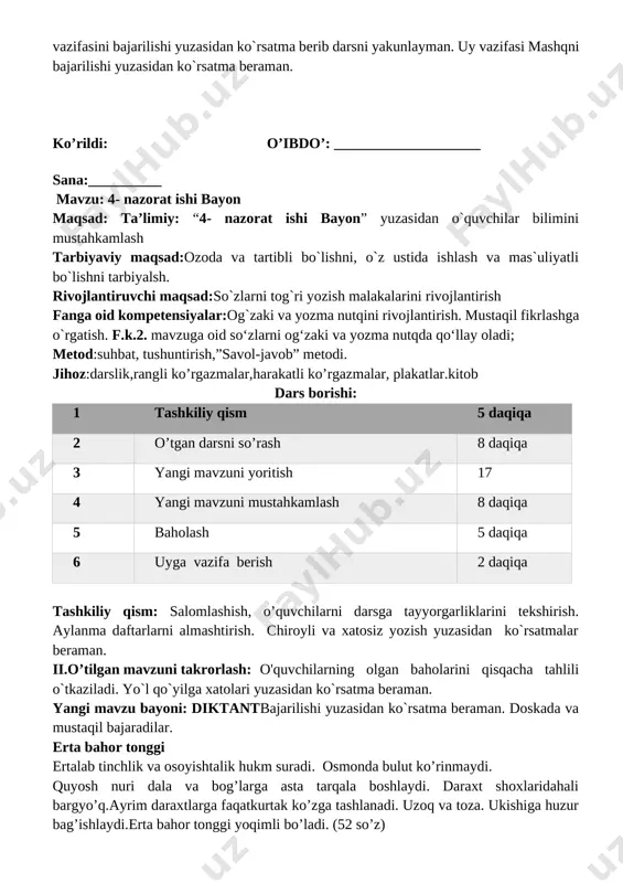 to’g’ri ishlatish 3. har bir gapni bosh harf bilan boshlanishini bilish 4. imlo va tinish belgilarini to’g’ri ishlatishni bilish 5. chiroyli yozish ushbu so`zlar talaffuzi va imlosi, yozuvda ifoda etilishi tushuntiriladi. mustahkamlash:bajarilishi yuzasidan ko`rsatma beriladi:so‘zlarni o‘qing. so‘z boshida kelgan undoshni to‘g‘ri ayting. doskada va mustaqil bajariladi. uyga vazifa va darsni yakunlash: darsda faol qatnashgan o`quvchilarni rag`batlantiraman. doskada mashq bajargan o`quvchilarni baholayman.o`quvchilarga uy vazifasini bajarilishi yuzasidan ko`rsatma berib darsni yakunlayman. uy vazifasi mashqni bajarilishi yuzasidan ko`rsatma beraman. ko’rildi: o’ibdo’: ____________________ sana:__________ mavzu: 4- nazorat ishi bayon maqsad: ta’limiy: “4- nazorat ishi bayon” yuzasidan o`quvchilar bilimini mustahkamlash tarbiyaviy maqsad:ozoda va tartibli bo`lishni, o`z ustida ishlash va mas`uliyatli bo`lishni tarbiyalsh. rivojlantiruvchi maqsad:so`zlarni tog`ri yozish malakalarini rivojlantirish fanga oid kompetensiyalar:og`zaki va yozma nutqini rivojlantirish. mustaqil fikrlashga o`rgatish. f.k.2. mavzuga oid so‘zlarni og‘zaki va yozma nutqda qo‘llay oladi; metod:suhbat, tushuntirish,”savol-javob” metodi. jihoz:darslik,rangli ko’rgazmalar,harakatli ko’rgazmalar, plakatlar.kitob dars borishi: 1 tashkiliy qism 5 daqiqa 2 o’tgan darsni …