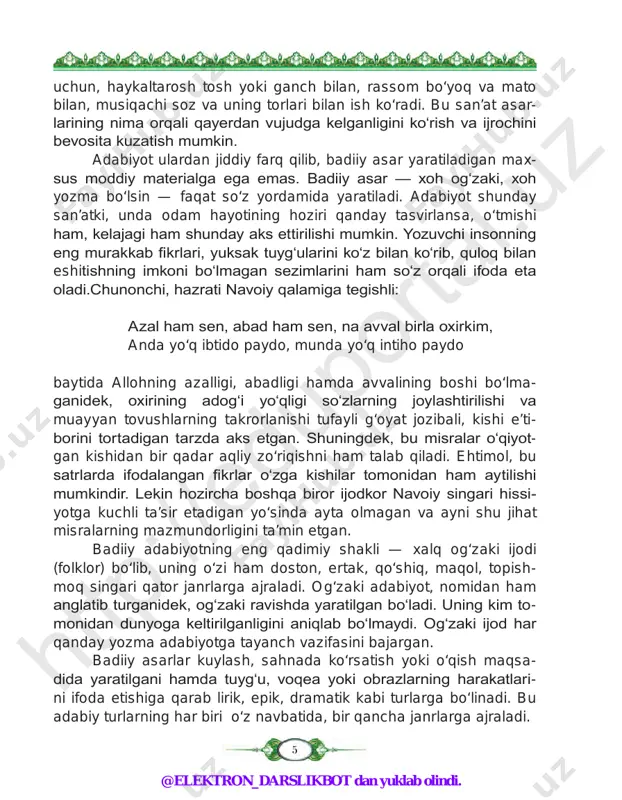 eng qadimiy shakli — xalq og‘zaki ijodi (folklor) bo‘lib, uning o‘zi ham doston, ertak, qo‘shiq, maqol, topish- moq singari qator janrlarga ajraladi. og‘zaki adabiyot, nomidan ham anglatib turganidek, og‘zaki ravishda yaratilgan bo‘ladi. uning kim to- monidan dunyoga keltirilganligini aniqlab bo‘lmaydi. og‘zaki ijod har qanday yozma adabiyotga tayanch vazifasini bajargan. badiiy asarlar kuylash, sahnada ko‘rsatish yoki o‘qish maqsa- dida yaratilgani hamda tuyg‘u, voqea yoki obrazlarning harakatlari- ni ifoda etishiga qarab lirik, epik, dramatik kabi turlarga bo‘linadi. bu adabiy turlarning har biri o‘z navbatida, bir qancha janrlarga ajraladi. htt p:/ /ed up ort al. uz htt p:/ /ed up ort al. uz @elektron_darslikbot dan yuklab olindi. 6 har bir millatning madaniy darajasini belgilashda uning ada- biyoti hal qiluvchi ahamiyatga ega bo‘ladi. chunki milliy adabi yot milliy ruhni aks ettiradi. milliy ruhni to‘laqonli aks ettirish va uni saqlab qolishda boshqa biror vosita badiiy adabiyotga teng kela olmaydi. shuning uchun ham adabiyoti bo‘lmagan millat …