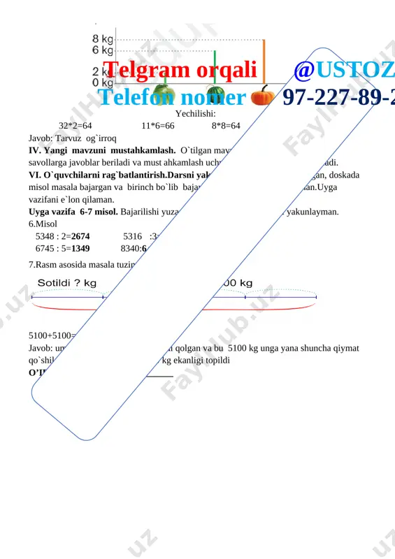 5100+5100=10200 javob: umumiy qiymatning teng yarmi qolgan va bu 5100 kg unga yana shuncha qiymat qo`shildi va umumiy qiymat 10200 kg ekanligi topildi iii yangi mavzu bayoni: [image: ] 2-misol 4444:22=202 6720:30=224 4200:15=280 6510:15=43 5600:25=224 7560:30=252 3.diagramma asosida masala tuzing va parandalar bo`yining uzunligini toping. [image: ]telgram orqali @ustoz4 telefon nomer 97-227-89-26 yechilishi: 35+74=109 109+35=144 javob: burgut 109 sm tuyaqush 144 sm 4misol x*12=5400 32*x=9792 92*x=4600 x*17=510 5400:12 9792:32 4600:92 510:17 x=450 x=306 x=50 x=30 5.sarvar ishlayotgan xonaning eni 2m 35 sm, uzunligi endian 2 marta uzun xonaning perimetri qancha/ 235*2=470 470+235=705 javob xonaning perimetri 7 m 5 sm 6.eng kamida nechta halqani ochib yopib, o`n beshta halqadan yaxlit bitta zanjir hosil qila olasiz [image: ] yechilishini tushuntiring: [image: ] iv. yangi mavzuni mustahkamlash. o`tilgan mavzu yuzasidan qo`shimcha savollarga javoblar beriladi va mustahkamlash uchun misol va masalalar ishlanadi. vi. o`quvchilarni rag`batlantirish.darsni yakunlashdarsda faol qatnashgan, doskada misol masala bajargan va birinch …