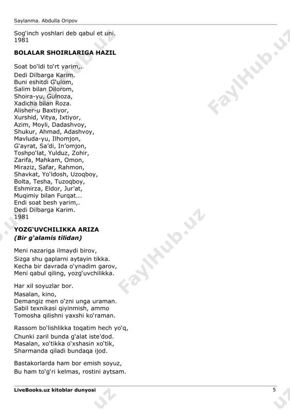 avluda-yu, ilhomjon, g‘ayrat, sa’di, in’omjon, toshpo‘lat, yulduz, zohir, zarifa, mahkam, omon, miraziz, safar, rahmon, shavkat, yo‘ldosh, uzoqboy, bolta, tesha, tuzoqboy, eshmirza, eldor, jur’at, muqimiy bilan furqat... endi soat besh yarim,. dedi dilbarga karim. 1981 yozg‘uvchilikka ariza (bir g‘alamis tilidan) meni nazariga ilmaydi birov, sizga shu gaplarni aytayin tikka. kecha bir davrada o‘ynadim garov, meni qabul qiling, yozg‘uvchilikka. har xil soyuzlar bor. masalan, kino, demangiz men o‘zni unga uraman. sabil texnikasi qiyinmish, ammo tomosha qilishni yaxshi ko‘raman. rassom bo‘lishlikka toqatim hech yo‘q, chunki zaril bunda g‘alat iste’dod. masalan, xo‘tikka o‘xshasin xo‘tik, sharmanda qiladi bundaqa ijod. bastakorlarda ham bor emish soyuz, bu ham to‘g‘ri kelmas, rostini aytsam. livebooks.uz kitoblar dunyosi 5 saylanma. abdulla oripov vijdonim yo‘l bermas, chidamaydi yuz,. qo‘shiq aytmaganman umrimda hech ham. shoirlik-chi, tegsin xudo urganga, sotib olayinmi tekin kulguni. dab-durust jumlalar qator turganda, teskari aytmoqlik shartmikan uni. yozg‘uvchilik esa, oh, bu g‘aroyib, mening talantimga shu soha nuqta. pastu balandlarga …