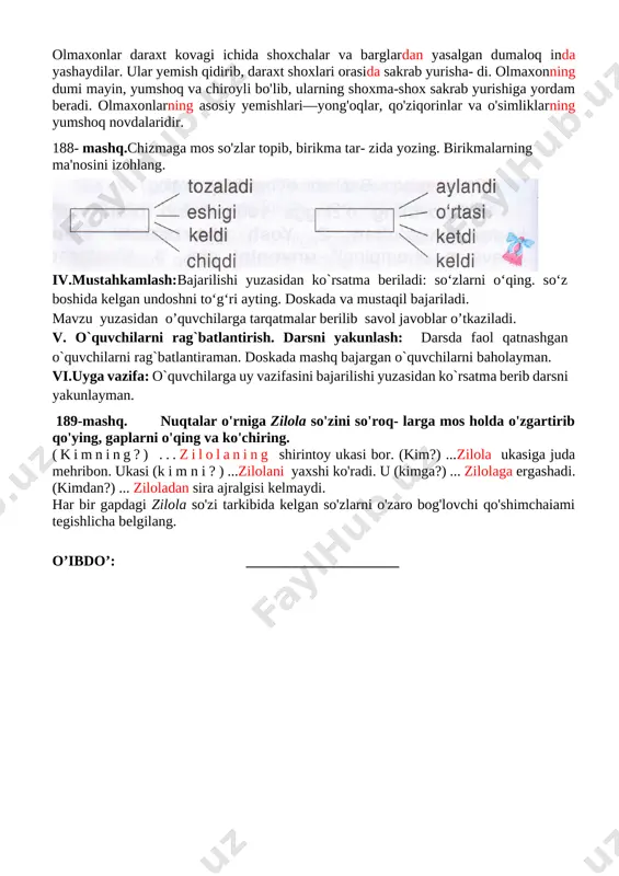 , sug'ordi, g'o'za, tunda; suv tunda go`zalarni sug`ordi ozoda, maktab, ko'cha, yur. ozoda maktab ko`chasidan yurdi tuzgan gaplaringizni yozing. gapda so'zlarni bir-biriga bog'lash uchun xizmat qilgan so'z o'zgartuvchi qo'shimchaiami belgilang. iv.mustahkamlash:bajarilishi yuzasidan ko`rsatma beriladi: so‘zlarni o‘qing. so‘z boshida kelgan undoshni to‘g‘ri ayting. doskada va mustaqil bajariladi. mavzu yuzasidan o’quvchilarga tarqatmalar berilib savol javoblar o’tkaziladi. v. o`quvchilarni rag`batlantirish. darsni yakunlash: darsda faol qatnashgan o`quvchilarni rag`batlantiraman. doskada mashq bajargan o`quvchilarni baholayman. vi.uyga vazifa: o`quvchilarga uy vazifasini bajarilishi yuzasidan ko`rsatma berib darsni yakunlayman. 192-mashq. o`qing. ajratib ko`rsatilgan so`zlarning asosini, so`z yasovchi va so`zlarni o`zaro bog`lovchi qo`shimchasini aniqlang 1.shaftolizor bog`larini ko`rdim. 2.maskahatsiz ish –o`rinsiz tashvish. 3.yomon yo`ldoshdan tayoq yaxshi. 4.yolg`onchining rost so`zi ham yolg`on o’zak- shaftoli , yasovchi qo’shimcha-zor o’zak-bog’, shakl yasovchi qo’shimcha-lar, bog’lovchi qo’shimcha-ni, o’zak-maslahat, yasovchi qo’shimcha-siz, o’zak-o’rin, yasovchi qo’shimcha-siz, o’zak-yo’ldosh, bog’lovchi qo’shimcha-dan, o’zak-yolg’onchi, bog’lovchi qo’shimcha-ning o’ibdo’: _____________________ sana:_______________ mavzu so‘zlarni o‘zaro bog‘lovchi qo‘shimchalar. 193-195-mashqlar maqsad: ta’limiy: “so‘zlarni o‘zaro bog‘lovchi qo‘shimchalar” yuzasidan o`quvchilar …