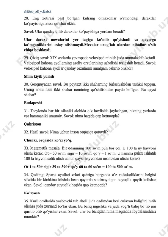 yishiga yordam beradi? ular daraxt mevalarini yer tagiga ko’mib qo’yishadi va qayerga ko’mganliklarini eslay olishmaydi.mevalar urug’lab ulardan nihollar o’sib chiqa boshlaydi. 29. qiziq savol: xix asrlarda yevropada velosiped minish juda ommalashib ketadi. velosiped bahona ayollarning azaliy orzularining ushalishi tezlashib ketadi. savol: velosiped bahona ayollar qanday orzularini amalgam oshirib olishdi? shim kiyib yurish 30. geograyadan savol: bu poytaxt ikki shaharning birlashishidan tashkil topgan. uning nomi ham ikki shahar nomining qo’shilishidan paydo bo’lgan. bu qaysi shahar? budapesht 31. tseylonda har bir oilaniki alohida o’z hovlisida joylashgan, bizning yerlarda esa hammaniki umumiy. savol: nima haqida gap ketmoqda? qabriston 32. hazil savol: nima uchun inson orqasiga qaraydi? chunki, orqasida ko’zi yo’q. 33. matematik masala: bir odamning 500 so’m puli bor edi. u 100 ta uy hayvoni olishi kerak. ot – 50 so’m, sigir – 10 so’m, qo’y – 1 so’m. u hamma pulini ishlatib 100 ta hayvon sotib olish uchun qaysi hayvondan nechtadan olishi …