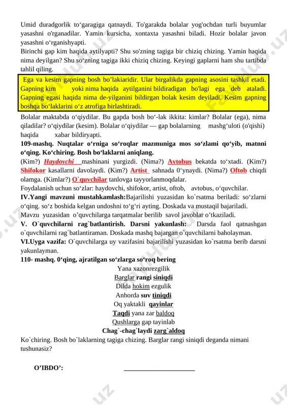 qti 1 tashkiliy qism 3 daqiqa 2 o`tgan mavzuni mustahkamlash 5 daqiqa 3 yangi mavzu bayoni 15 daqiqa 4 yangi mavzuni mustahkamlash 10 daqiqa 5 o`quvchilarni rag`batlantirish. darsni yakunlash. 10 daqiqa 6 uyga vazifa 2 daqiqa jami 45 daqiqa i.tashkiliy qism: salomlashish, o’quvchilarni darsga tayyorgarliklarini tekshirish. aylanma daftarlarni almashtirish. chiroyli va xatosiz yozish yuzasidan ko`rsatmalar beraman. ii.o`tgan mavzuni mustahkamlash: o'quvchilarning olgan baholarini qisqacha tahlili o`tkaziladi. yo`l qo`yilga xatolari yuzasidan ko`rsatma beraman. o’tilgan mavzu yuzasidan savol-javob o`tkaziladi. iii.yangi mavzu bayoni: o’qituvchi darslikdagi mashq orqali bugungi mavzuni ko’rgazmalar, slayd va multimedia ilovasi orqali tushuntiradi va berilgan mashqlar o’quvchilar bilan sinf doskasi va o’z daftarlariga mustaqil yozib bajartiriladi. 111- mashq. rasmni diqqat bilan kuzating va 3-4 gapli matn tuzing.ega va kesimning tagiga chizing. [image: image2.png] o'quvchilar tuzgan gaplaridan ayrim namunalar (/. bilmasvoy yomon odatini tashladi. 2. mashina katta yo'lning o'rtasida to'xtab qoldi. 3. mushuk itdan qo'rqib, qimirlamay qoldi) yoziladi. — ona tovuq jo’ja …