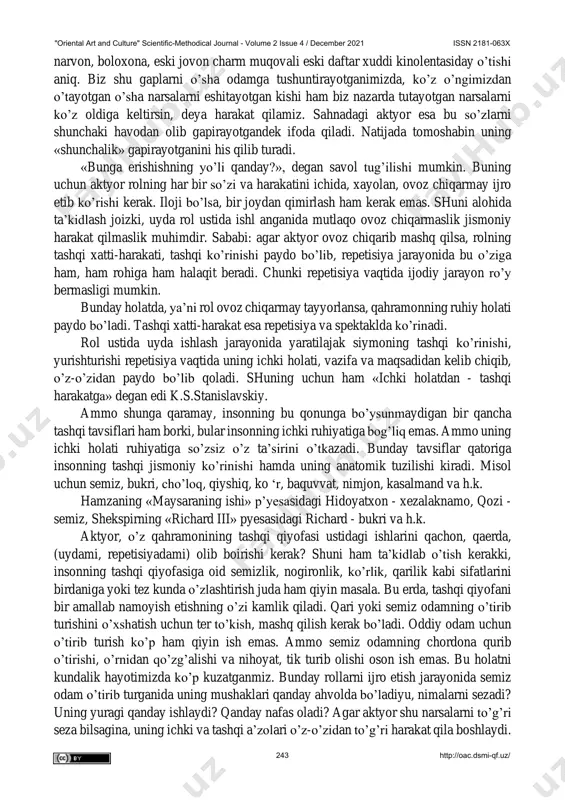 ishingiz bilan bu qahramon o’tmishda kim bo’lgan, nimalarni boshidan kechirgan, xayoti qanday o’tganligi sezilsa, demak, siz yaratayotgan siymo to’laqonli yaratilgan bo’ladi. agar shu narsalar bo’lmasa, sahnaga soqol, mo’ylov yopishtirib chiqib kelgan aktyordan boshqa odam ko’rinmaydi. yana bir muhim narsa shuki, berilgan qahramonning butun boshidan "oriental art and culture" scientific-methodical journal - volume 2 issue 4 / december 2021 issn 2181-063x 241 http://oac.dsmi-qf.uz/ kechirganlarini sahnaga olib chiqish mahorati qay darajada namoyon bo’lgan. albatta bu narsalar p’yesada ko’rsatilmagan bo’lishi, ko’rsatilsa ham unga juda kam miqdorda o’rin ajratilgan bo’lishi mumkin. shunga qaramay, aktyorda o’z qahramonining uy sharoiti, do’stlar davrasi, moddiy sharoiti, nimalar bilan shug’ullanishi, maishiy sharoiti qanday? degan savollarga tayyor javoblar bo’lishi ham muhim ahamiyatga egadir. odatda, ertalab uyqudan uyg’onish bilan sahnaga chiqish o’rtasida birmuncha vaqt o’tgan bo’ladi. aktyor, ana shu o’tgan vaqt ichida qahramon nima ish bilan mashg’ul bo’lganligini ham yaxshi bilishi kerak. chunki u sahnaga chiqib kelar ekan, kunduzi o’tgan hayotning …