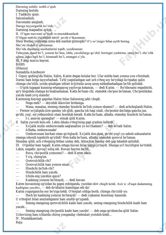 tkaziladi. 3. darslikdagi savollarga javob topiladi. 4. boshqotirma yechiladi. sahna ko`rinishi suhbat suhbat izlanish 5 daqiqa 2daqiqa 2daqiqa 5 daqiqa 5-bosqich dars yakuni va baholash o`quvchilarning darsda ishtiroki hisobga olinib, reytingi e`lon qilinadi. dars yakunlanadi. baholash 2 daqiqa 6-bosqich uygavazifa berish ertakni o`qib, mazmunini so`zlab berish. tushuntirish 1 daqiqa darsning maqsadlari: ta'limiy maqsad: ―bahs‖ hikoyasi haqida tushuncha berish. tarbiyaviy maqsad: kasbga qiziqish uyg‗otish rivojlantiruvchi maqsad: matnni reja asosida hikoya qilish malakasini rivojlantirish. darsning jihozi: mavzuga mos rasmlar, tarqatmalar. darsning uslubi: izohli o‘qish darsning borishi: i. tashkiliy qism: salomlashish; davomatni aniqlash; darsga tayyorgarlik ko‘rish; darsning maqsadini aytish. ii. o‘tgan mavzuni so‘rash va mustahkamlash. o‘tilgan mavzu yuzasidan savol- javob o‘tkazaman: shoir berdaq yoshlarga nima deb nasihat qilmoqda? o‘z so‘zingiz bilan aytib bering. she‘rni ifodali o‘qittiraman. she‘rda shoirning nasihatlarini topib, yozdiraman: taltayma, mard bo‘l, yomon bo‘lma, ishla, yaxshilarga qo‘shil, boringni yashirma, saxiy bo‘l, sho‘xlik qilma, oqko‘ngil bo‘l, himmatli bo‘l, ertangni o‘yla. iii. yangi …