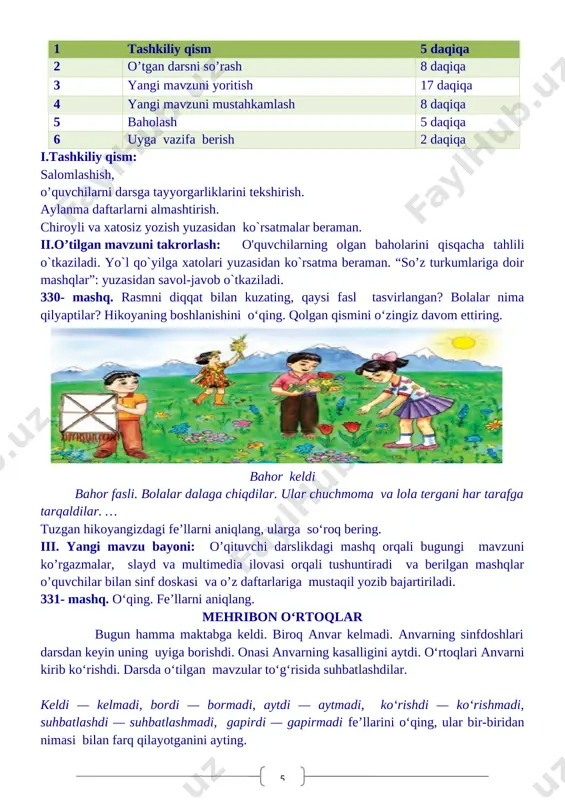 bir-biridan farqlay olish;. o'zbek xalqining milliy urf-odat, an'ana va qadriyatlarini amalda qo'llash malakalarini shakllantirish. tk.3. kattalarga, kichiklarga va o‘rtoqlariga yordam berish. rivojlantiruvchi maqsad: so`zlarni tog`ri yozish malakalarini rivojlantirish fanga oid kompetensiyalar: og`zaki va yozma nutqini rivojlantirish. mustaqil fikrlashga o`rgatish. f.k.2. mavzuga oid so‘zlarni og‘zaki va yozma nutqda qo‘llay oladi; darsning turi : yangi bilim beruvchi, darsning metodi:suhbat, tushuntirish,”savol-javob” metodi. darsning jihozi:darslik,rangli ko’rgazmalar,harakatli ko’rgazmalar, plakatlar.kitob 1 tashkiliy qism 5 daqiqa 2 o’tgan darsni so’rash 8 daqiqa 3 yangi mavzuni yoritish 17 daqiqa 4 yangi mavzuni mustahkamlash 8 daqiqa 5 baholash 5 daqiqa 6 uyga vazifa berish 2 daqiqa i.tashkiliy qism: salomlashish, o’quvchilarni darsga tayyorgarliklarini tekshirish. aylanma daftarlarni almashtirish. chiroyli va xatosiz yozish yuzasidan ko`rsatmalar beraman. ii.o’tilgan mavzuni takrorlash: o'quvchilarning olgan baholarini qisqacha tahlili o`tkaziladi. yo`l qo`yilga xatolari yuzasidan ko`rsatma beraman. “so’z turkumlariga doir mashqlar”: yuzasidan savol-javob o`tkaziladi. 330- mashq. rasmni diqqat bilan kuzating, qaysi fasl tasvirlangan? bolalar nima qilyaptilar? hikoyaning boshlanishini …