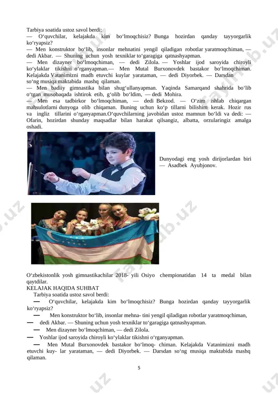 yarataman, — dedi diyorbek. — darsdan so‘ng musiqa maktabida mashq qilaman. — men badiiy gimnastika bilan shug‘ullanyapman. yaqinda samarqand shahrida bo‘lib o‘tgan musobaqada ishtirok etib, g‘olib bo‘ldim, — dedi mohira. — men esa tadbirkor bo‘lmoqchiman, — dedi bekzod. — o‘zim ishlab chiqargan mahsulotlarni dunyoga olib chiqaman. buning uchun ko‘p tillarni bilishim kerak. hozir rus va ingliz tillarini o‘rganyapman.o‘quvchilarning javobidan ustoz mamnun bo‘ldi va dedi: — ofarin, hozirdan shunday maqsadlar bilan harakat qilsangiz, albatta, orzularingiz amalga oshadi. [image: c:\users\user\appdata\local\microsoft\windows\temporary internet files\content.word\screenshot_2019-09-03-18-09-23-878_com.google.android.apps.docs.png] dunyodagi eng yosh dirijorlardan biri — asadbek ayubjonov. [image: c:\users\user\appdata\local\microsoft\windows\temporary internet files\content.word\screenshot_2019-09-03-18-09-37-169_com.google.android.apps.docs.png] o‘zbekistonlik yosh gimnastikachilar 2018- yili osiyo chempionatidan 14 ta medal bilan qaytdilar. kelajak haqida suhbat tarbiya soatida ustoz savol berdi: · o‘quvchilar, kelajakda kim bo‘lmoqchisiz? bunga hozirdan qanday tayyorgarlik ko‘ryapsiz? · men konstruktor bo‘lib, insonlar mehna- tini yengil qiladigan robotlar yaratmoqchiman, · dedi akbar. — shuning uchun yosh texniklar to‘garagiga qatnashyapman. · men dizayner bo‘lmoqchiman, — dedi zilola. …