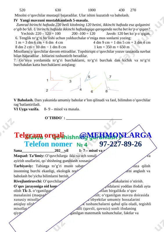 ni o’quvchilar mustaqil bajaradilar. ular ishini kuzatish va baholash. iv yangi mavzuni mustahkamlash 5-masala. zumrad birinchi haftada 220 betli kitobning 120 betini, ikkinchi haftada esa qolganini o‘qib bo‘ldi. u birinchi haftada ikkinchi haftadagiga qaraganda necha bet ko‘p o‘qigan? yechish: 220 – 120 = 100 200 -100 = 120 javob: 120 bet ko`p o`qigan. 6. tenglik to‘g‘ri bo‘lishi uchun yulduzchalar o‘rniga mos sonlarni yozing: 1 m = 3 dm 6 cm + 6 dm 4 cm 4 dm 9 cm = 1 dm 5 cm + 3 dm 4 cm 8 dm 2 cm = 10 dm − 1 dm 8 cm 1 km = 350 m + 650 m misollarni o`quvchilar davom ettiradilar. topshiriqni o’quvchilar yozuv taxtasida navbat bilan bajaradilar . ishlarini tushuntirib beradilar. 7. go‘niya yordamida to‘g‘ri burchaklarni, to‘g‘ri burchak dan kichik va to‘g‘ri burchakdan katta burchaklarni aniqlang: [image: ] v baholash. dars yakunida umumiy baholar e’lon qilinadi va …