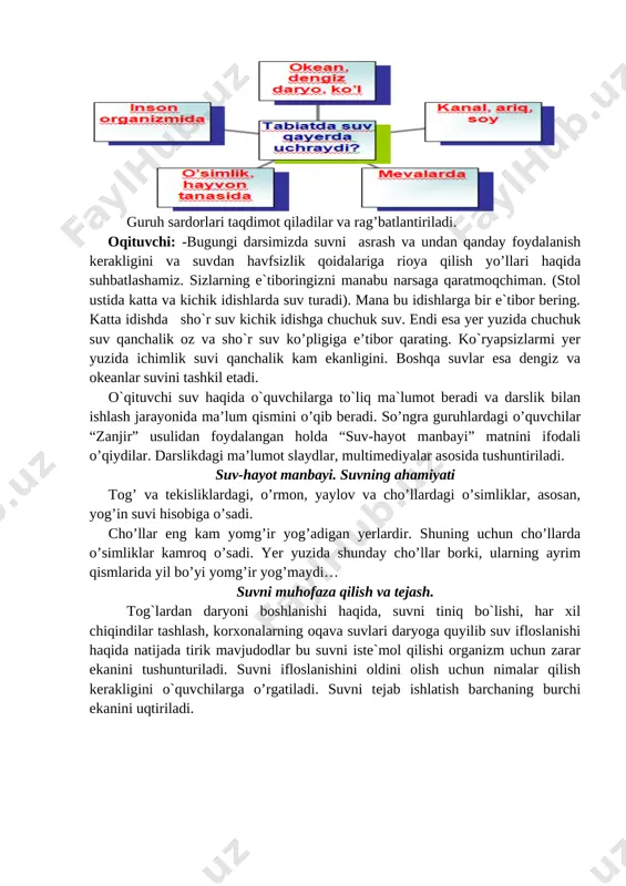olovni o’chirishi, inson hayotiga havf solishini, olovdan ehtiyot bo’lish choralari tushuntiriladi. mavzuni mustahkamlash uchun o’quvchilardan suv haqida maqollari so’raladi. qishda yig’ilgan suv, nam, yozda ekinga malham. suv bor joyda hayot bor. suv zar, suvchi zargar. ildiz suvda bo’lsa, hosildan umid qil. o’quvchilar bilimlari aniqlanish uchun manitorda 5ta test ko’rsatiladi. har bir o’quvchi oldida oldindan berigan testni javobini belgilash uchun javoblar varag’i bo’ladi. har bir o’quvchi tezda javobni belgilaganidan so’ng, o’qituvchi javobni aytadi. o’quvchilar o’zini-o’zi baholaydi va to’g’ri javoblar sonini o’qituvchi ko’rsatmasi bilan aytadilar. 5-4 tadan to’g’ri javoblar rag’batlantiriladi. [image: ] [image: ] [image: ] v.darsni umumlashtirish va o’quvchilarni baholash tabiatda suv har bir tirik organizm uchun yashash manbayi ekanini tushuntiriladi. darsni o’qituvchi umumlashtirib, hulosalaydi. hayot bilan bog’liq tezkor savollar beriladi. [image: ] [image: ] [image: ] 1. suvning ahamiyati haqida nimalarni bilib oldingiz? 2. suv isiganda kengayadimi yoki siqiladimi? 3. muz necha darajada eriydi? 4. suv necha darajada qaynaydi? 5. …