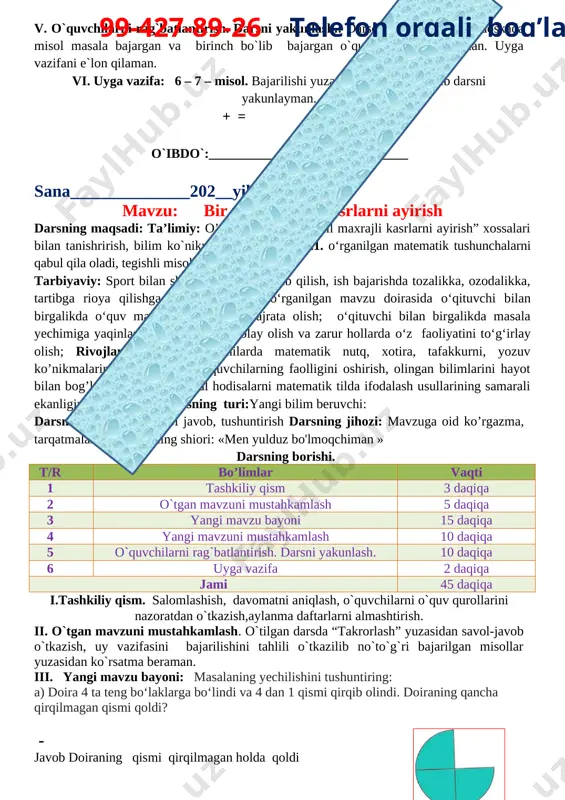 avzuni mustahkamlash 5 daqiqa 3 yangi mavzu bayoni 15 daqiqa 4 yangi mavzuni mustahkamlash 10 daqiqa 5 o`quvchilarni rag`batlantirish. darsni yakunlash. 10 daqiqa 6 uyga vazifa 2 daqiqa jami 45 daqiqa i.tashkiliy qism. salomlashish, davomatni aniqlash, o`quvchilarni o`quv qurollarini nazoratdan o`tkazish,aylanma daftarlarni almashtirish. ii. o`tgan mavzuni mustahkamlash. o`tilgan darsda “takrorlash” yuzasidan savol-javob o`tkazish, uy vazifasini bajarilishini tahlili o`tkazilib no`to`g`ri bajarilgan misollar yuzasidan ko`rsatma beraman. iii. yangi mavzu bayoni: masalaning yechilishini tushuntiring: a) doira 4 ta teng bo‘laklarga bo‘lindi va 4 dan 1 qismi qirqib olindi. doiraning qancha qirqilmagan qismi qoldi? [image: ] - javob doiraning qismi qirqilmagan holda qoldi b) to‘g‘ri to‘rtburchakning 8 dan 5 qismini bo‘yash kerak edi. uning 8 dan 3 qismi bo‘yaldi. to‘g‘ri to‘rtburchakning yana qancha qismini bo‘yash kerak? [image: ] maxraji bir xil kasrlarni ayirish uchun kasr maxraji o`zi yoziladi, suratlari ayriladi. iv. yangi mavzuni mustahkamlash. = @mehmonlarga telgram orqali 99-427-89-26 telefon orqali bog’laning 3.uzunligi 4 …