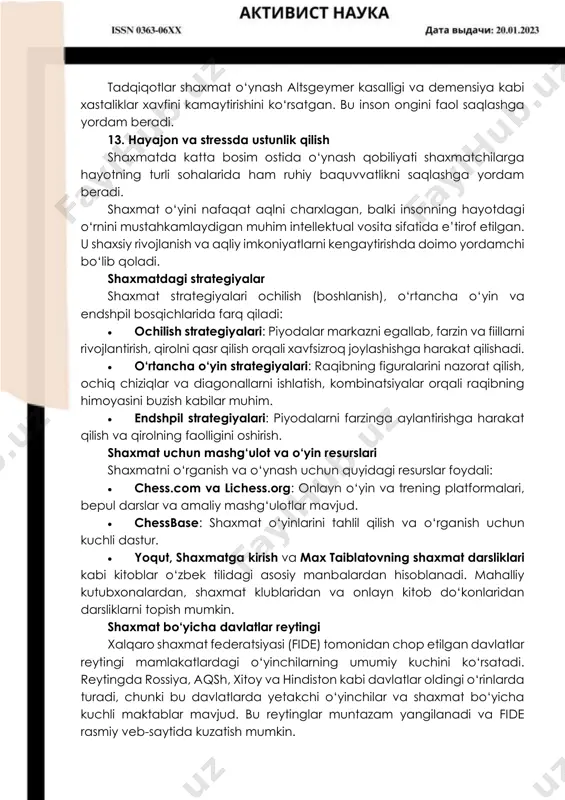 iy hayotdagi muammolarga yangicha yondashuvlarni qo‘llashga o‘rgatadi. 9. o‘ziga bo‘lgan ishonchni oshiradi yutqazish va yutuqlarga duch kelish shaxmatchilarda mustahkam xarakter va o‘z imkoniyatlariga ishonchni rivojlantiradi. har bir yutuq shaxmatchilarni o‘z qobiliyatlariga ishonchli qiladi. 10. jamoaviy ishga bo‘lgan munosabatni rivojlantiradi shaxmat jamoaviy turnirlarda ham o‘ynaydi. bu shaxmatchilarning hamkorlik qilish, boshqalar bilan strategik rejalar ustida ishlash qobiliyatini rivojlantiradi. 11. bolalarda ta’limiy samaradorlikni oshiradi shaxmat bolalarda matematika, fanlar va adabiyot kabi fanlarni o‘rganishda tafakkurni kengaytirib, ta’limiy natijalarni yaxshilaydi. aqsh va yevropaning ko‘plab maktablarida shaxmat o‘quv jarayonining bir qismiga aylangan. 12. mudhish xastaliklardan himoya qiladi tadqiqotlar shaxmat o‘ynash altsgeymer kasalligi va demensiya kabi xastaliklar xavfini kamaytirishini ko‘rsatgan. bu inson ongini faol saqlashga yordam beradi. 13. hayajon va stressda ustunlik qilish shaxmatda katta bosim ostida o‘ynash qobiliyati shaxmatchilarga hayotning turli sohalarida ham ruhiy baquvvatlikni saqlashga yordam beradi. shaxmat o‘yini nafaqat aqlni charxlagan, balki insonning hayotdagi o‘rnini mustahkamlaydigan muhim intellektual vosita sifatida e’tirof etilgan. u shaxsiy …