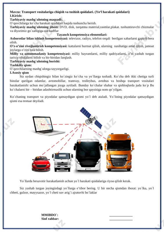 h ball dars yakunida o’quvchilarni rag`batlantiriladi. mmibdo`: ______________ sinf rahbar: ______________ mavzu: transport vositalariga chiqish va tushish qoidalari. (yo‘l harakati qoidalari) i.kirish: tarbiyaviy mashg`ulotning maqsadi:. o`quvchilarga ko`cha harakati qoidalari haqida tushuncha berish. tarbiyaviy mashg`ulotning jihozi: dvd, disk, tarqatma material,rasmlar,plakat. tushuntiruvchi chizmalar va diyorimiz go`zalligiga oid kadrlar tayanch kompetensiya elementlari: axborotlar bilan ishlash kompetensiyasi: televizor, radiyo, telefon orqali berilgan xabarlarni gapirib bera olish. o’z-o’zini rivojlantirish kompetensiyasi: kattalarni hurmat qilish, ularning nasihatiga amal qilish, jamoat joylarga o’zini tuta bilish. milliy va umummadaniy kompetensiyasi: milliy bayramlarni, milliy qadriyatlarni, o’zi yashab turgan tarixiy obidalarni bilish va bir-biridan farqlash. tarbiyaviy mashg`ulotning borishi: tashkiliy qism: o`quvchilarning mashg`ulotga tayyorgarligi. i.asosiy qism siz uydan chiqishingiz bilan ko`zingiz ko`cha va yo`llarga tushadi. ko`cha deb ikki chetiga turli binolar qurilgan odamlar, avtomobillar, tramvay, trolleybus, avtobus va boshqa transport vositalari harakatlanishi uchun mo`jallangan joyga aytiladi. bunday ko`chalar shahar va qishloqlarda juda ko`p bu ko`chalarni bir – biridan adashtirmaslik uchun ularning bor …