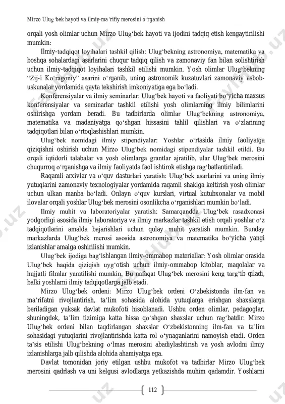 sh uyg„otadi. mirzo ulug„bek nomidagi xalqaro anjumanlar va ilmiy konferensiyalar: o„zbekistonda ulug„bek merosiga bag„ishlangan ilmiy konferensiyalar va xalqaro anjumanlar muntazam ravishda o„tkazilib kelinmoqda. ushbu tadbirlar orqali ulug„bekning ilmiy izlanishlari va yutuqlari xalqaro miqyosda o„rganiladi va keng targ„ib qilinadi. bu anjumanlarda dunyo olimlari o„zaro tajriba almashadi, ulug„bekning astronomiya va matematika sohasidagi asarlari tahlil qilinadi. ulug„bek merosini targ„ib qilish va saqlash bo„yicha madaniy loyihalar: o„zbekistonda ulug„bek hayoti va ijodiga bag„ishlangan kitoblar nashr etish, hujjatli filmlar yaratish va badiiy asarlar yozish faol amalga oshirilmoqda. bu orqali uning ilmiy merosi keng jamoatchilikka, xususan, yosh avlodga yetkazilmoqda. ommaviy axborot vositalari va internet platformalarida ulug„bek hayoti haqida ko„plab ilmiy- ommabop materiallar taqdim etiladi. ulug„bek xotirasiga bag„ishlangan yodgorliklar va haykallar: o„zbekistonning turli shaharlarida mirzo ulug„bek xotirasini abadiylashtirish maqsadida yodgorliklar va haykallar o„rnatilgan. toshkent, samarqand va boshqa shaharlar markazlarida ulug„bekning haykallari o„rnatilgan bo„lib, bu yodgorliklar yosh avlodga buyuk ajdodlarimiz merosini eslatib turadi. ta‟lim dasturlariga mirzo ulug„bek asarlarini kiritish: …
