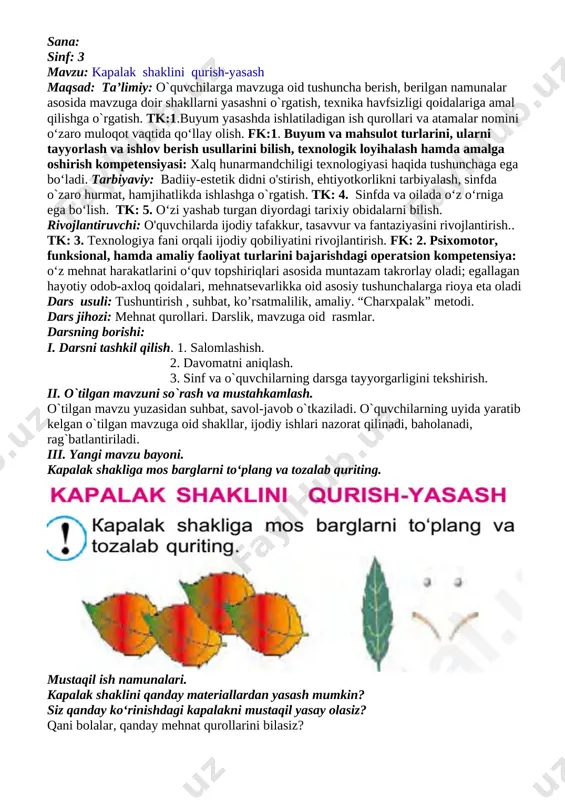 ya: o‘z mehnat harakatlarini o‘quv topshiriqlari asosida muntazam takrorlay oladi; egallagan hayotiy odob-axloq qoidalari, mehnatsevarlikka oid asosiy tushunchalarga rioya eta oladi dars usuli: tushuntirish , suhbat, ko’rsatmalilik, amaliy. “charxpalak” metodi. dars jihozi: mehnat qurollari. darslik, mavzuga oid rasmlar. darsning borishi: i. darsni tashkil qilish. 1. salomlashish. 2. davomatni aniqlash. 3. sinf va o`quvchilarning darsga tayyorgarligini tekshirish. ii. o`tilgan mavzuni so`rash va mustahkamlash. o`tilgan mavzu yuzasidan suhbat, savol-javob o`tkaziladi. o`quvchilarning uyida yaratib kelgan o`tilgan mavzuga oid shakllar, ijodiy ishlari nazorat qilinadi, baholanadi, rag`batlantiriladi. iii. yangi mavzu bayoni. kapalak shakliga mos barglarni to‘plang va tozalab quriting. mustaqil ish namunalari. kapalak shaklini qanday materiallardan yasash mumkin? siz qanday ko‘rinishdagi kapalakni mustaqil yasay olasiz? qani bolalar, qanday mehnat qurollarini bilasiz? ulardan qanday foydalanasiz? o’quvchilar javob beradilar. oqituvchi bu javoblarni to’ldiradi. mehnat qurollarini birma- bir ko’rsatib undan foydalanishda tehnika havsizligiqoidalari haqida tushuncha berish. iv. yangi mavzuni mustahkamlash: o’quvchilarga quyidagi savollarni berib,ularni javoblari baholanadi. 1.qanday mehnat …