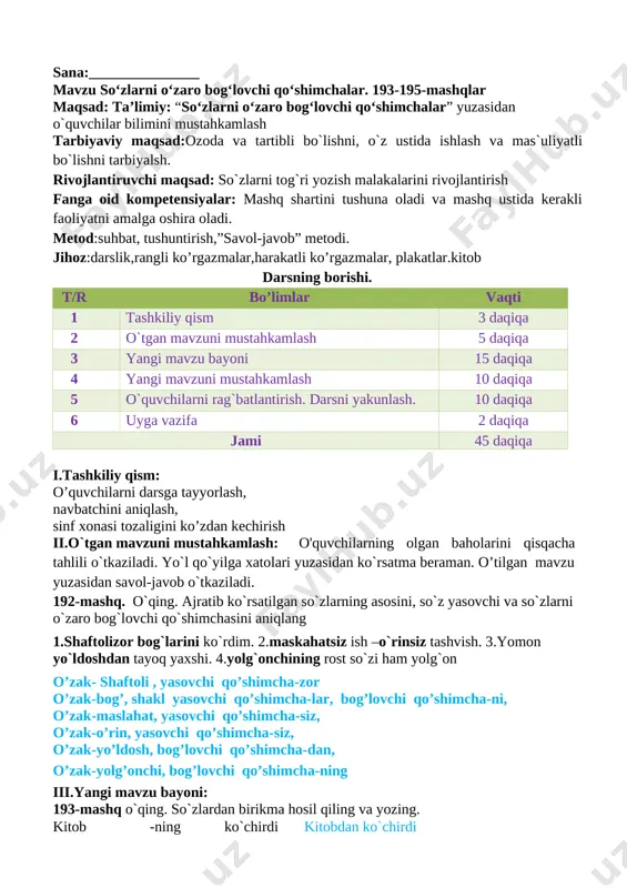 lga xatolari yuzasidan ko`rsatma beraman. o’tilgan mavzu yuzasidan savol-javob o`tkaziladi. 192-mashq. o`qing. ajratib ko`rsatilgan so`zlarning asosini, so`z yasovchi va so`zlarni o`zaro bog`lovchi qo`shimchasini aniqlang 1.shaftolizor bog`larini ko`rdim. 2.maskahatsiz ish –o`rinsiz tashvish. 3.yomon yo`ldoshdan tayoq yaxshi. 4.yolg`onchining rost so`zi ham yolg`on o’zak- shaftoli , yasovchi qo’shimcha-zor o’zak-bog’, shakl yasovchi qo’shimcha-lar, bog’lovchi qo’shimcha-ni, o’zak-maslahat, yasovchi qo’shimcha-siz, o’zak-o’rin, yasovchi qo’shimcha-siz, o’zak-yo’ldosh, bog’lovchi qo’shimcha-dan, o’zak-yolg’onchi, bog’lovchi qo’shimcha-ning iii.yangi mavzu bayoni: 193-mashq o`qing. so`zlardan birikma hosil qiling va yozing. kitob -ning ko`chirdi kitobdan ko`chirdi eshik -ni nuri eshikni taqillatdi. quyosh -ga ketdi quyoshning nuri maktab -da ishlaydi maktabdan ketdi kutubxona -dan taqillatdi kutubxonada ishlaydi yozgan birikmalaringiz ioshtirokida 2 ta gap yozing. gaplarni yozib bosh va ikkinchi darajali bo`laklarni aniqlang quyoshning nuri. maktabdan ketdi. kitobni ko’chirdi. kutubxonada ishlaydi. eshikni taqillatdi. 194-mashq. chizmaga mos so`zlar topib yozing [image: ] iv.mustahkamlash:bajarilishi yuzasidan ko`rsatma beriladi: so‘zlarni o‘qing. so‘z boshida kelgan undoshni to‘g‘ri ayting. doskada va mustaqil bajariladi. mavzu yuzasidan …