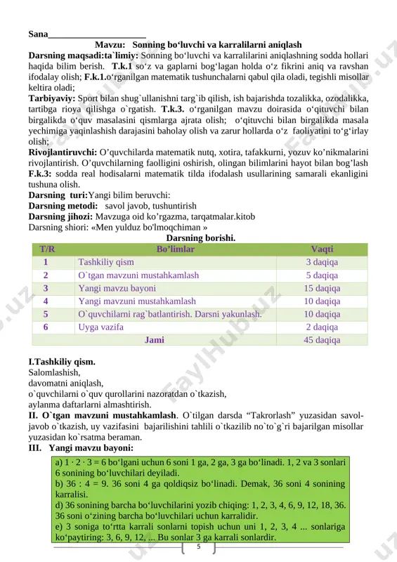 aoliyatini to‘g‘irlay olish; rivojlantiruvchi: o’quvchilarda matematik nutq, xotira, tafakkurni, yozuv ko’nikmalarini rivojlantirish. o’quvchilarning faolligini oshirish, olingan bilimlarini hayot bilan bog’lash f.k.3: sodda real hodisalarni matematik tilda ifodalash usullarining samarali ekanligini tushuna olish. darsning turi:yangi bilim beruvchi: darsning metodi: savol javob, tushuntirish darsning jihozi: mavzuga oid ko’rgazma, tarqatmalar.kitob darsning shiori: «men yulduz bo'lmoqchiman » darsning borishi. t/r bo’limlar vaqti 1 tashkiliy qism 3 daqiqa 2 o`tgan mavzuni mustahkamlash 5 daqiqa 3 yangi mavzu bayoni 15 daqiqa 4 yangi mavzuni mustahkamlash 10 daqiqa 5 o`quvchilarni rag`batlantirish. darsni yakunlash. 10 daqiqa 6 uyga vazifa 2 daqiqa jami 45 daqiqa i.tashkiliy qism. salomlashish, davomatni aniqlash, o`quvchilarni o`quv qurollarini nazoratdan o`tkazish, aylanma daftarlarni almashtirish. ii. o`tgan mavzuni mustahkamlash. o`tilgan darsda “takrorlash” yuzasidan savol-javob o`tkazish, uy vazifasini bajarilishini tahlili o`tkazilib no`to`g`ri bajarilgan misollar yuzasidan ko`rsatma beraman. iii. yangi mavzu bayoni: a) 1 ∙ 2 ∙ 3 = 6 bo‘lgani uchun 6 soni 1 ga, 2 ga, …