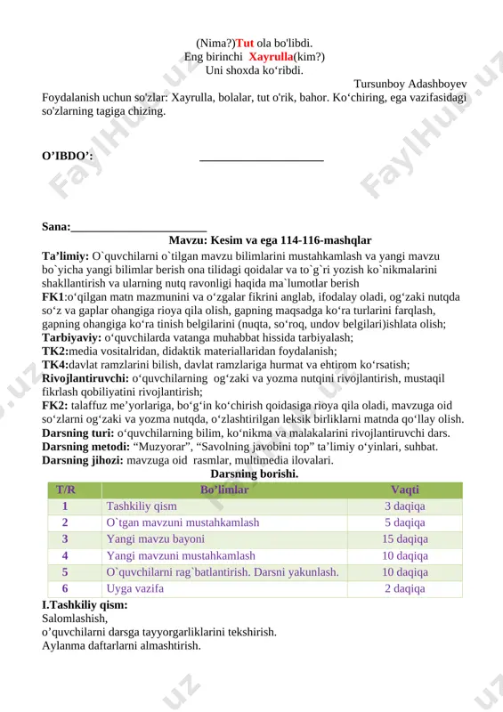 tekshiring. bosh bo‘lak- larga so'roq bering. ularni yonma-yon yozing. v. o`quvchilarni rag`batlantirish. darsni yakunlash: darsda faol qatnashgan o`quvchilarni rag`batlantiraman. doskada mashq bajargan o`quvchilarni baholayman. vi.uyga vazifa: o`quvchilarga uy vazifasini bajarilishi yuzasidan ko`rsatma berib darsni yakunlayman. 113- mashq. qavs ichidagi so'roqlar o‘rniga mos so'zlar tanlab, matnni toldiring, keyin uni ifodali o‘qing. (nima?) bahor keldi otlanib, barg yozib, qanotlanib, (nima?)o`rik oqardi, o`quvchilar(kimlar?)? qoqar, silkitar shodlanib. bog‘ ko‘chaning to'rida (nima?)tut ola bo'libdi. eng birinchi xayrulla(kim?) uni shoxda ko‘ribdi. tursunboy adashboyev foydalanish uchun so'zlar: xayrulla, bolalar, tut o'rik, bahor. ko‘chiring, ega vazifasidagi so'zlarning tagiga chizing. o’ibdo’: _____________________ sana:_______________________ mavzu: kesim va ega 114-116-mashqlar ta’limiy: o`quvchilarni o`tilgan mavzu bilimlarini mustahkamlash va yangi mavzu bo`yicha yangi bilimlar berish ona tilidagi qoidalar va to`g`ri yozish ko`nikmalarini shakllantirish va ularning nutq ravonligi haqida ma`lumotlar berish fk1:o‘qilgan matn mazmunini va o‘zgalar fikrini anglab, ifodalay oladi, og‘zaki nutqda so‘z va gaplar ohangiga rioya qila olish, gapning maqsadga ko‘ra turlarini farqlash, …