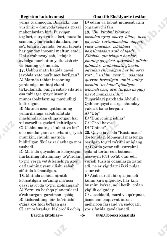 r yemirilgan ozon qatlamining tuynugi orqali tozalanmay, to‘g‘ridan to‘g‘ri registon kutubxonasi ona tili: eksklyuziv testlar barcha kitoblar→ -5- @abtbooks kanalida yerga tushmoqda. bilasizki, ona yurtimiz – dunyoda tengsiz go‘zal makonlardan biri. purviqor tog‘lari, daryo va ko‘llari, musaffo osmoni, yam-yashil dalalari, bir so‘z bilan aytganda, butun tabiati har qanday insonni maftun etadi. uni asrab-avaylash, kelajak avlodga bus-butun yetkazish siz va bizning qo‘limizda. 17. ushbu matn haqida qaysi javobda xato ma’lumot berilgan? a) matnda tabiat insonning yordamiga muhtoj ekani ta’kidlanadi, bunga sabab sifatida esa tabiatga gʻayriinsoniy munosababtlarning mavjudligi keltirilgan. b) matnda azon qatlamining yemirilishiga sabab sifatida mashinalardan chiqayotgan har xil zararli is gazlari keltirilgan. c) ushbu matnga “tabiat va biz” deb nomlangan sarlavhani qo‘yish mumkin, chunki matnda bildirilgan fikrlar sarlavhaga mos tushadi. d) matnda quyoshdan kelayotgan nurlarning filtrlanmay to‘gʻridan to‘g‘ri yerga yetib kelishiga azon qatlamining yemirilishi sabab sifatida ko‘rsatilgan. 18. matnda aohida ajratib ko‘rsatilgan so‘zning ma’nosi qaysi javobda to‘g‘ri izohlangan? a) yerni …