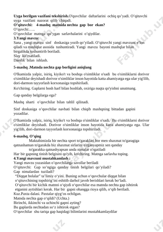 nechta sport to'garaklari bor men shaxmat to'garagiga qatnashaman to'garakda biz shaxmat sirlarini o'rganyapmiz sen qanday to'garakka qatnashyapsan unda nimalar o'rgatiladi nag bir gapning tinish belgisini qo'yib, ko'chiring. matnga sarlavha toping. 4.yangi mavzuni mustahkamlash : yangi mavzu yuzasidan o’quvchilarga savollar beriladi o’qituvchi: gap so’ngiga qanday tinish belgilari qo’yiladi? gap nimalardan tuziladi? “diqqat bolalar” ta’limiy o‘yini. buning uchun o‘quvchular diqqat bilan o‘qituvchining topshirig‘ini eshitib darhol javob berishlari kerak bo‘ladi. o‘qituvchi bir kichik matnni o‘qiydi o‘quvchilar esa matnda nechta gap ishtirok etganini aytishlari kerak. har bir gapni ohangga rioya qilib, o‘qib beriladi. kuz.paxta dalasi. paxtalar qiyg‘os ochilgan. matnda nechta gap o‘qildi? (uchta.) birinchi, ikkinchi va uchinchi gapni ayting? bu gaplarda nechtadan so‘z ishtirok etgan? o‘quvchilar shu tariqa gap haqidagi bilimlarini mustahkamlaydilar 5.baholash: o‘quvchilarning darsdagi ishtiroki va ijodkorligi, faolligi, topshiriqlarni bajarish darajasiga ko‘ra o‘qituvchi tomonidan baholanadi. dars yakunida umumiy baholar e’lon qilinadi va faol, bilimdon o‘quvchilar rag‘batlantiriladi. 6.uyga vazifa : 1)o’qituvchi: uyda yangi mavzuni …