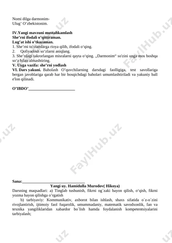 urtimizni aylandik. maqtovga so’z sayladik: toshkent asli bosh shahar, bag’ri nur- quyosh shahar. sirdaryo – gulistonim, jizzax – bog’-u – bo’stonim. maydonlarda mard kelgan , qashqadaryo- surxonim. nuroniy samarqandim [image: yurtim jamoli]yer yuzining sayqali. g’urur qo’shar ko’ksiga temur bobom haykali. ilm uyi buxoro, har toshi hikmat, ma’no. xorazmning savlat-u san’atiga tasanno. fa’g’ona- yu andijon , namangan - shohi gulim. nomin tilga olsang bas, ochilar bahr-u diling. nomi dilga darmonim- ulug’ o’zbekistonim. iv.yangi mavzuni mustahkamlash she’rni ifodali o’qittiraman. lug’at ishi o’tkazaman. 1. she’rni to'xtamlarga rioya qilib, ifodali o‘qing. 2. qofiyadosh so‘zlarni aniqlang. 3. she’rdagi takrorlangan misralarni qayta o‘qing. „darmonim“ so'zini unga mos boshqa so‘z bilan almashtiring. v. uyga vazifa: she’rni yodlash vi. dars yakuni. baholash o’quvchilarning darsdagi faolligiga, test savollariga bergan javoblariga qarab har bir bosqichdagi baholari umumlashtiriladi va yakuniy ball e'lon qilinadi. o’ibdo’_______________________ sana:_______________________________ yangi uy. hamidulla murodov( hikoya) darsning maqsadlari: a) tinglab tushunish, fikrni og`zaki bayon qilish, o‘qish, fikrni …