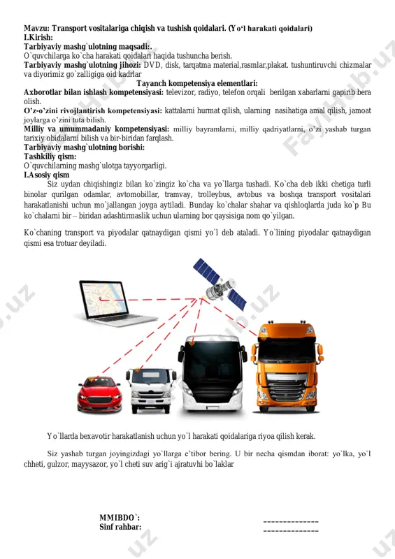 iyorimiz go`zalligiga oid kadrlar tayanch kompetensiya elementlari: axborotlar bilan ishlash kompetensiyasi: televizor, radiyo, telefon orqali berilgan xabarlarni gapirib bera olish. o‟z-o‟zini rivojlantirish kompetensiyasi: kattalarni hurmat qilish, ularning nasihatiga amal qilish, jamoat joylarga o‟zini tuta bilish. milliy va umummadaniy kompetensiyasi: milliy bayramlarni, milliy qadriyatlarni, o‟zi yashab turgan tarixiy obidalarni bilish va bir-biridan farqlash. tarbiyaviy mashg`ulotning borishi: tashkiliy qism: o`quvchilarning mashg`ulotga tayyorgarligi. i.asosiy qism siz uydan chiqishingiz bilan ko`zingiz ko`cha va yo`llarga tushadi. ko`cha deb ikki chetiga turli binolar qurilgan odamlar, avtomobillar, tramvay, trolleybus, avtobus va boshqa transport vositalari harakatlanishi uchun mo`jallangan joyga aytiladi. bunday ko`chalar shahar va qishloqlarda juda ko`p bu ko`chalarni bir – biridan adashtirmaslik uchun ularning bor qaysisiga nom qo`yilgan. ko`chaning transport va piyodalar qatnaydigan qismi yo`l deb ataladi. yo`lining piyodalar qatnaydigan qismi esa trotuar deyiladi. yo`llarda bexavotir harakatlanish uchun yo`l harakati qoidalariga riyoa qilish kerak. siz yashab turgan joyingizdagi yo`llarga e‟tibor bering. u bir necha qismdan iborat: yo`lka, …