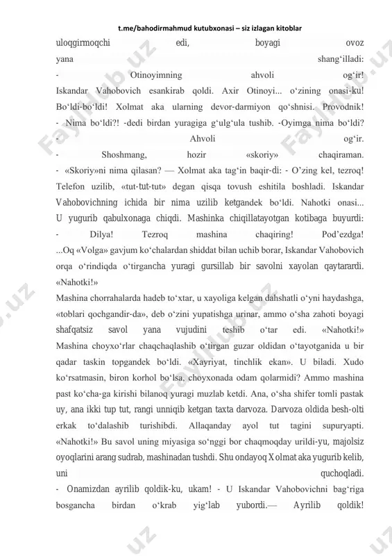 ‘zining onasi-ku! bo‘ldi-bo‘ldi! xolmat aka ularning devor-darmiyon qo‘shnisi. provodnik! - nima bo‘ldi?! -dedi birdan yuragiga g‘ulg‘ula tushib. -oyimga nima bo‘ldi? - ahvoli og‘ir. - shoshmang, hozir «skoriy» chaqiraman. - «skoriy»ni nima qilasan? — xolmat aka tag‘in baqir-di: - o’zing kel, tezroq! telefon uzilib, «tut-tut-tut» degan qisqa tovush eshitila boshladi. iskandar vahobovichning ichida bir nima uzilib ketgandek bo‘ldi. nahotki onasi... u yugurib qabulxonaga chiqdi. mashinka chiqillatayotgan kotibaga buyurdi: - dilya! tezroq mashina chaqiring! pod’ezdga! ...oq «volga» gavjum ko‘chalardan shiddat bilan uchib borar, iskandar vahobovich orqa o‘rindiqda o‘tirgancha yuragi gursillab bir savolni xayolan qaytarardi. «nahotki!» mashina chorrahalarda hadeb to‘xtar, u xayoliga kelgan dahshatli o‘yni haydashga, «toblari qochgandir-da», deb o‘zini yupatishga urinar, ammo o‘sha zahoti boyagi shafqatsiz savol yana vujudini teshib o‘tar edi. «nahotki!» mashina choyxo‘rlar chaqchaqlashib o‘tirgan guzar oldidan o‘tayotganida u bir qadar taskin topgandek bo‘ldi. «xayriyat, tinchlik ekan». u biladi. xudo ko‘rsatmasin, biron korhol bo‘lsa, choyxonada odam qolarmidi? ammo mashina past …