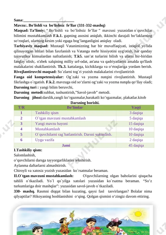 otish, har qanday tajovuzkor kimsalardan nafratlanish; t.k5. san’at turlarini bilish va ularni bir-biridan farqlay olish;. o'zbek xalqining milliy urf-odat, an'ana va qadriyatlarini amalda qo'llash malakalarini shakllantirish. tk.3. kattalarga, kichiklarga va o‘rtoqlariga yordam berish. rivojlantiruvchi maqsad: so`zlarni tog`ri yozish malakalarini rivojlantirish fanga oid kompetensiyalar: og`zaki va yozma nutqini rivojlantirish. mustaqil fikrlashga o`rgatish. f.k.2. mavzuga oid so‘zlarni og‘zaki va yozma nutqda qo‘llay oladi; darsning turi : yangi bilim beruvchi, darsning metodi:suhbat, tushuntirish,”savol-javob” metodi. darsning jihozi:darslik,rangli ko’rgazmalar,harakatli ko’rgazmalar, plakatlar.kitob darsning borishi. t/r bo’limlar vaqti 1 tashkiliy qism 3 daqiqa 2 o`tgan mavzuni mustahkamlash 5 daqiqa 3 yangi mavzu bayoni 15 daqiqa 4 mustahkamlash 10 daqiqa 5 o`quvchilarni rag`batlantirish. darsni yakunlash. 10 daqiqa 6 uyga vazifa 2 daqiqa jami 45 daqiqa i.tashkiliy qism: salomlashish, o’quvchilarni darsga tayyorgarliklarini tekshirish. aylanma daftarlarni almashtirish. chiroyli va xatosiz yozish yuzasidan ko`rsatmalar beraman. ii.o`tgan mavzuni mustahkamlash: o'quvchilarning olgan baholarini qisqacha tahlili o`tkaziladi. yo`l qo`yilga xatolari yuzasidan ko`rsatma beraman. “so’z …