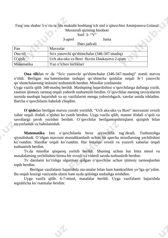 rim asosida mashqni bajarishdi va uy vazifalarini menga yuborishgach, xatolar ustida ishladim. barcha o’quvchilarni baholab chiqdim. o`qishdan berilgan mavzu yaxshi yoritildi. “uch aka-uka va baxt” mavzusini ovozli xabar orqali ifodali o`qishni ko`rsatib berdim. uyga vazifa qilib, matnni ifodali o’qish va savollarga javob yozishni berdim. o`quvchilar berilgantopshiriqlarni qiziqish bilan tayyorlashdi va baholanishdi. matematika fani o`quvchilarda biroz qiyinchilik tug`diradi. tushunishga qiynalishadi. o`tilgan mavzuni mustahkamlash uchun bir qancha misollarning yechilishini ko`rsatdim. slaydlar orqali ko`rsatdim. har bittasini ovozli va yozuvli xabarlar orqali tushuntirib berdim. tv.da misollar qisqaroq yoritib berildi. shuning uchun har bitta misol va masalalarning yechilishini birma-bir ovozli va videoli tarzda tushuntirib berdim. tv darslarni ko’rishga ulgurmay qolgan o’quvchilar uchun ijtimoiy tarmoqlardan topib berdim. berilgan vazifalarni bajarishda ota-onalar bilan ham hamkorlikni yo’lga qo’ydim. bu orqali hozirgi vaziyatda ularni ham uyda qolishga undashga erishdim. uyga vazifa qilib. 6-7-misol, masalalar berildi. uyga vazifalarni bajarishda tegishlicha ko`rsatmalar berdim. vaqtinchalik jurnal tutib, 22 nafar o`uvchini baholadim. qolgan …