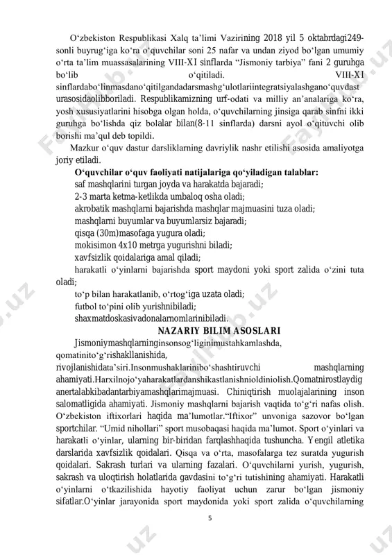 ar keltirilgan. bu o‘z o‘rnida o‘quv yili boshlanishida pedagoglarning harakat strategiyasini belgilab beradi. 5 o‘zbekiston respublikasi xalq ta’limi vazirining 2018 yil 5 oktabrdagi249- sonli buyrug‘iga ko‘ra o‘quvchilar soni 25 nafar va undan ziyod bo‘lgan umumiy o‘rta ta’lim muassasalarining viii-xi sinflarda “jismoniy tarbiya” fani 2 guruhga bo‘lib o‘qitiladi. viii-xi sinflardabo‘linmasdano‘qitilgandadarsmashg‘ulotlariintegratsiyalashgano‘quvdast urasosidaolibboriladi. respublikamizning urf-odati va milliy an’analariga ko‘ra, yosh xususiyatlarini hisobga olgan holda, o‘quvchilarning jinsiga qarab sinfni ikki guruhga bo‘lishda qiz bolalar bilan(8-11 sinflarda) darsni ayol o‘qituvchi olib borishi ma’qul deb topildi. mazkur o‘quv dastur darsliklarning davriylik nashr etilishi asosida amaliyotga joriy etiladi. o‘quvchilar o‘quv faoliyati natijalariga qo‘yiladigan talablar: saf mashqlarini turgan joyda va harakatda bajaradi; 2-3 marta ketma-ketlikda umbaloq osha oladi; akrobatik mashqlarni bajarishda mashqlar majmuasini tuza oladi; mashqlarni buyumlar va buyumlarsiz bajaradi; qisqa (30m)masofaga yugura oladi; mokisimon 4x10 metrga yugurishni biladi; xavfsizlik qoidalariga amal qiladi; harakatli o‘yinlarni bajarishda sport maydoni yoki sport zalida o‘zini tuta oladi; to‘p bilan harakatlanib, o‘rtog‘iga …