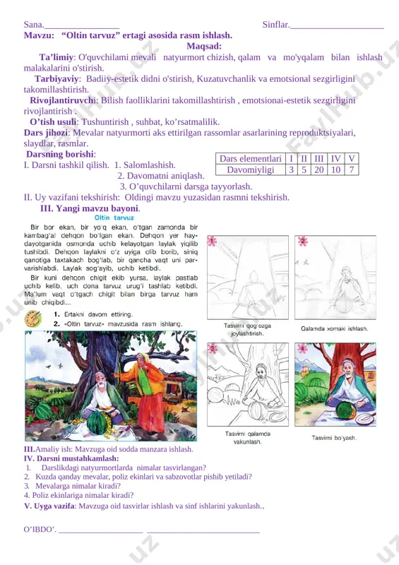 malar kiradi? v. uyga vazifa: mavzuga oid tasvirlar ishlash va sinf ishlarini yakunlash.. o’ibdo’. _____________________ ____________________________ sana.________________ sinflar.____________________ mavzu: “poliz ekinlari” mavzusida natyurmort ishlash. maqsad: ta’limiy: o'quvchilami natyurmort chizish, qalam va mo'yqalam bilan ishlash malakalarini o'stirish. tarbiyaviy: badiiy-estetik didni o'stirish, kuzatuvchanlik va emotsional sezgirligini takomillashtirish. rivojlantiruvchi: bilish faolliklarini takomillashtirish , emotsionai-estetik sezgirligini rivojlantirish . o’tish usuli: tushuntirish , suhbat, ko’rsatmalilik. dars jihozi: mevalar natyurmorti aks ettirilgan rassomlar asarlarining reproduktsiyalari, slaydlar, rasmlar. dars elementlari i ii iii iv v davomiyligi 3 5 20 10 7 darsning borishi: i. darsni tashkil qilish. 1. salomlashish. 2. davomatni aniqlash. 3. o’quvchilarni darsga tayyorlash. ii. uy vazifani tekshirish: oldingi mavzu yuzasidan rasmni tekshirish. iii. yangi mavzu bayoni. natyurmort janrida ijod qilgan rassomlardan rahimahmedov, laylo salimjonova, g'. abdiraxmonov, yu. yelizarovlar haqidaqisqacha to'xtalib o'tiladi. rassom viktor ivanovich ufimsevni "nastarin","dala gullari", "moviy gullar", "baqlajonlar" kabi ishlaridan ayrimlarigabolalar e'tibori qaratilib, ular o'quvchilar bilan birgalikda tahlil qilinadi.o'qituvchi darslikda berilgan rasmlar …