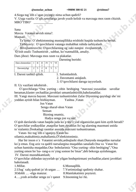 bayoni. a) kirish suhbsti.o’tgan darslarimizning mazmun-mohiyati islom karimovning «yuksak ma'naviyat — yengilmas kuch» kitobidan olingan quyidagi parchada ham o’z aksini topgan: «barchamizga ma'lumki, inson o’zligini anglagani, nasl-nasabini chuqurroq bilgani sari yuragida vatanga muhabbat tuyg'usi ildiz otib, ulg'aya boradi. bu ildiz qancha teran bo’lsa, tug'ilib o’sgan yurtga muhabbat ham shu qadar yuksak bo’ladi. albatta, jahon — keng, dunyoda mamlakat ko’p, lekin bu olamda betakror ona yurtimiz, yagonadir.yurtimiz qadim tarixga ega. ajdodlarimizdan bizga boy ma'naviy va madaniy meros qolgan. ularni ko’z qorachigldek asrash, boyitish va kelajak avlodlarga yetkazish — har birimizning burchimizdir. yurtimizdagi tinchlik tufayli bilim egallab, kundalik yumushlarimizni bajarib, oilamiz bag'rida xotirjam hayot kechirmoqdamiz. afsuski, ana shunday osuda turmushimizni ko’rolmaydigan, unga raxna solish niyatida bo’lgan yovuz kimsalar ham yo’q emas. ular turli yo’llar bilan tinchligimizni buzishga urinadilar.lekin biz bunga javoban ogohlikni kuchaytirishimiz o`z aro tinch yashashimiz kerak. xalqimizda «bir kun janjal bo’lgan oiladan qirq kun baraka ketadi», degan gap bor. vatanni …