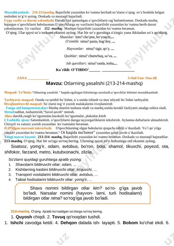 ng. so‘z boshida kelgan undoshni to‘g‘ri ayting. doskada va mustaqil bajariladi. 1.ayol bolalarni nega uyaltirdi? fikringizni yozing. uyga vazifa va darsni yakunlash: darsda faol qatnashgan o`quvchilarni rag`batlantiraman. doskada mashq bajargan o`quvchilarni baholayman.o`quvchilarga uy vazifasini bajarilishi yuzasidan ko`rsatma berib darsni yakunlayman. uy vazifasi 209 -mashq.. vatan,go’zal, yashamoq, so’zlari ishtirokida 3-4gapdan iborat matn tuzing. ko`rildi: o’tibdo’______ _________________ sana ____________ 3-sinf fan: ona tili mavzu: ot haqida ma'lumot (210-211-mashq). maqsad: ta’limiy: “ot haqida ma'lumot ” yuzasidan o`quvchilar bilimini mustahkamlash tarbiyaviy maqsad: mustaqil vatanimizning har bir muvaffaqiyati, istiqlol yo'lida qilinayotgan ishlari bilan faxrlanish va vatanga mehr hissiyotini uyg'otish, har qanday tajovuzkor kimsalardan nafratlanish; t.k5. san’at turlarini bilish va ularni bir-biridan farqlay olish; rivojlantiruvchi maqsad: so`zlarni tog`ri yozish malakalarini rivojlantirish fanga oid kompetensiyalar: og`zaki va yozma nutqini rivojlantirish. mustaqil fikrlashga o`rgatish. f.k.2. mavzuga oid so‘zlarni og‘zaki va yozma nutqda qo‘llay oladi; metod:suhbat, tushuntirish,”savol-javob” metodi. jihoz:darslik,rangli ko’rgazmalar,harakatli ko’rgazmalar, plakatlar.kitob tashkiliy qism: salomlashish, o’quvchilarni darsga tayyorgarliklarini tekshirish. …