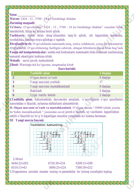 ini hayot bilan bog’lash fanga oid kompetensiyalar: yangi dars texnologiyalari orqali o’quvchilardagi fikriy bog’liqlikni, mantiq va xotiraning rivojlanishiga imkoniyat yaratish, qandaydir muammoni hal qilishda o’z fikrini ochiq va erkin ifodalash mahoratini shakllantirish.f.k.2. matematik mulohazalarni og‘zaki va yozma tarzda ifodalay oladi; metodi: savol javob, tushuntirish jihozi: mavzuga oid ko’rgazma, tarqatmalar.kitob dars borishi: 1 tashkiliy qism 5 daqiqa 2 o’tgan darsni so’rash 8 daqiqa 3 yangi mavzuni yoritish 17 4 yangi mavzuni mustahkamlash 8 daqiqa 5 baholash 5 daqiqa 6 uyga vazifa berish 2 daqiqa i.tashkiliy qism. salomlashish, davomotni aniqlash, `o`quvchilarni o`quv qurollarini nazoratdan o`tkazish, aylanma daftarlarni almashtirish. ii. otgan mavzuni so’rash va mustahkamlash. o`tilgan darsda “2424 : 12 , 5760 : 24 ko‘rinishidagi ifodalar ”yuzasidan savol-javob o`tkazish, uy vazifasini bajarilishini tahlili o`tkazilib no`to`g`ri bajarilgan misollar yuzasidan ko`rsatma beraman. iii yangi mavzu bayoni: 2. bo‘lishni bajaring va natijani tekshiring: 520 : 4=130 5600 : 80 =70 7200 : 60=120 420 : 6 …