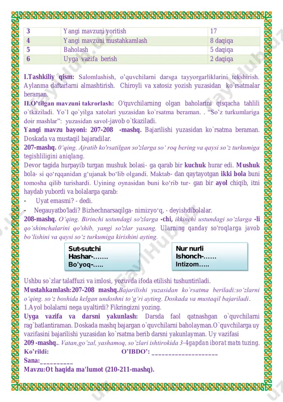 t emasmi? - dedi. - negauyatbo'ladi? bizhechnarsaqilga- nimizyo‘q, - deyishdibolalar. 208-mashq. o‘qing. birinchi ustundagi so'zlarga -chi, ikkinchi ustundagi so‘zlarga -li qo‘shimchalarini qo'shib, yangi so'zlar yasang. ularning qanday so'roqlarga javob bo‘lishini va qaysi so‘z turkumiga kirishini ayting. ushbu so`zlar talaffuzi va imlosi, yozuvda ifoda etilishi tushuntiriladi. mustahkamlash:207-208 mashq.bajarilishi yuzasidan ko`rsatma beriladi:so‘zlarni o‘qing. so‘z boshida kelgan undoshni to‘g‘ri ayting. doskada va mustaqil bajariladi. 1.ayol bolalarni nega uyaltirdi? fikringizni yozing. uyga vazifa va darsni yakunlash: darsda faol qatnashgan o`quvchilarni rag`batlantiraman. doskada mashq bajargan o`quvchilarni baholayman.o`quvchilarga uy vazifasini bajarilishi yuzasidan ko`rsatma berib darsni yakunlayman. uy vazifasi 209 -mashq.. vatan,go’zal, yashamoq, so’zlari ishtirokida 3-4gapdan iborat matn tuzing. ko’rildi: o’ibdo’: ____________________ sana:__________ mavzu:ot haqida ma'lumot (210-211-mashq). sut-sutchi hashar-……. bo’yoq-….. nur nurli ishonch-…… intizom….. maqsad: ta’limiy: “ot haqida ma'lumot ” yuzasidan o`quvchilar bilimini mustahkamlash tarbiyaviy maqsad:mustaqil vatanimizning har bir muvaffaqiyati, istiqlol yo'lida qilinayotgan ishlari bilan faxrlanish va vatanga mehr hissiyotini uyg'otish, har qanday tajovuzkor kimsalardan nafratlanish; t.k5. …