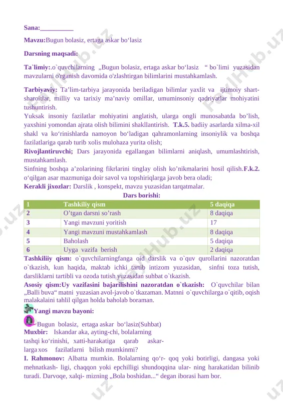 o`quv qurollarini nazoratdan o`tkazish, kun haqida, maktab ichki tartib intizom yuzasidan, sinfni toza tutish, darsliklarni tartibli va ozoda tutish yuzasidan suhbat o`tkazish. asosiy qism:uy vazifasini bajarilishini nazoratdan o`tkazish: o`quvchilar bilan „balli buva“ matni yuzasian avol-javob o`tkazaman. matnni o`quvchilarga o`qitib, oqish malakalaini tahlil qilgan holda baholab boraman. [image: c:\users\acer\appdata\local\temp\finereader11.00\media\image77.jpeg]yangi mavzu bayoni: [image: c:\users\acer\appdata\local\temp\finereader11.00\media\image23.jpeg]bugun bolasiz, ertaga askar bo‘lasiz(suhbat) muxbir: iskandar aka, ayting-chi, bolalarning tashqi ko‘rinishi, xatti-harakatiga qarab askar- larga xos fazilatlarni bilish mumkinmi? i. rahmonov: albatta mumkin. bolalarning qo‘r- qoq yoki botirligi, dangasa yoki mehnatkash- ligi, chaqqon yoki epchilligi shundoqqina ular- ning harakatidan bilinib turadi. darvoqe, xalqi- mizning „bola boshidan...“ degan iborasi ham bor. muxbir: askar bo‘lish uchun bolajonlarimiz oldindan qanday tayyorgarliklarni ko‘rib borishlari kerak? i. rahmonov: gapi og‘zidan tushib ketadigan, onasining etagiga yopishib, hiqillab yuradigan erkatoylardan chinakam askar va zobitlar chiqmaydi. harbiy xizmatda askarlar juda qisqa fursatda boshdan oyoq kiyinib, safga turishlari kerak. askarning ust-boshi doimo ozoda, kiyimi dazmollangan bo‘lib, poy- …