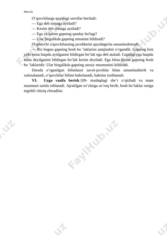 tonning hamma viloyatlarida o‘stiriladi. u aprel oyida (nima qiladi?)... . gullari pushti yoki oq rangda bo‘ladi. mevasi sentabr-oktabr oylarida (nima qiladi?)... . behi mevalarining shifobaxshligi qadim zamondan ma’lum. (kim?)... behi mevasidan va urug‘idan dori-darmonlar tayyorlagan. foydalanish uchun so‘zlar: behi, gullaydi, ibn sino, pishadi. matn mazmuni yuzasidan suhbat tashkil qilinadi. v.darsni yakunlash va baholash o‘quvchilarga quyidagi savollar beriladi: — ega deb nimaga aytiladi? — kesim deb nimaga aytiladi? — ega va kesim gapning qanday bo'lagi? — ular birgalikda gapning nimasini bildiradi? o‘qituvchi o'quvchilarning javoblarini quyidagicha umumlashtiradi: — biz bugun gapning bosh bo ‘laklarini aniqlashni o‘rgandik. gapning kim yoki nima haqida aytilganini bildirgan bo‘lak ega deb ataladi. gapdagi ega haqida nima deyilganini bildirgan bo‘lak kesim deyiladi. ega bilan kesim gapning bosh bo ‘laklaridir. ular birgalikda gapning asosiy mazmunini bildiradi. darsda o’rganilgan bilimlarni savol-javoblar bilan umumlashtirib va xulosalanadi, o’quvchilar bilimi baholanadi, baholar izohlanadi. vi. uyga vazifa berish.109- mashqdagi she’r o‘qitiladi va matn mazmuni …
