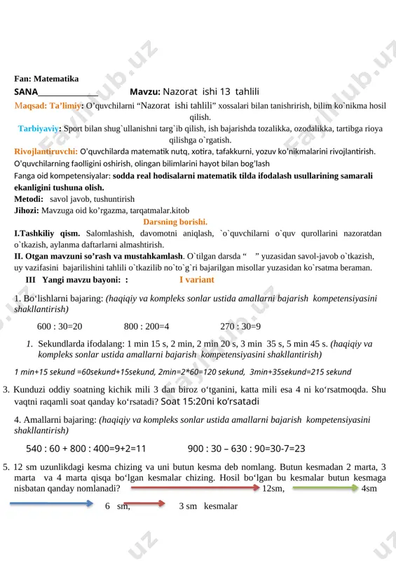 alikka, tartibga rioya qilishga o`rgatish. rivojlantiruvchi: o’quvchilarda matematik nutq, xotira, tafakkurni, yozuv ko’nikmalarini rivojlantirish. o’quvchilarning faolligini oshirish, olingan bilimlarini hayot bilan bog’lash fanga oid kompetensiyalar: sodda real hodisalarni matematik tilda ifodalash usullarining samarali ekanligini tushuna olish. metodi: savol javob, tushuntirish jihozi: mavzuga oid ko’rgazma, tarqatmalar.kitob darsning borishi. i.tashkiliy qism. salomlashish, davomotni aniqlash, `o`quvchilarni o`quv qurollarini nazoratdan o`tkazish, aylanma daftarlarni almashtirish. ii. otgan mavzuni so’rash va mustahkamlash. o`tilgan darsda “ ” yuzasidan savol-javob o`tkazish, uy vazifasini bajarilishini tahlili o`tkazilib no`to`g`ri bajarilgan misollar yuzasidan ko`rsatma beraman. iii yangi mavzu bayoni: : i variant 1. bo‘lishlarni bajaring: (haqiqiy va kompleks sonlar ustida amallarni bajarish kompetensiyasini shakllantirish) 600 : 30=20 800 : 200=4 270 : 30=9 1. sekundlarda ifodalang: 1 min 15 s, 2 min, 2 min 20 s, 3 min 35 s, 5 min 45 s. (haqiqiy va kompleks sonlar ustida amallarni bajarish kompetensiyasini shakllantirish) 1 min+15 sekund =60sekund+15sekund, 2min=2*60=120 sekund, 3min+35sekund=215 sekund …