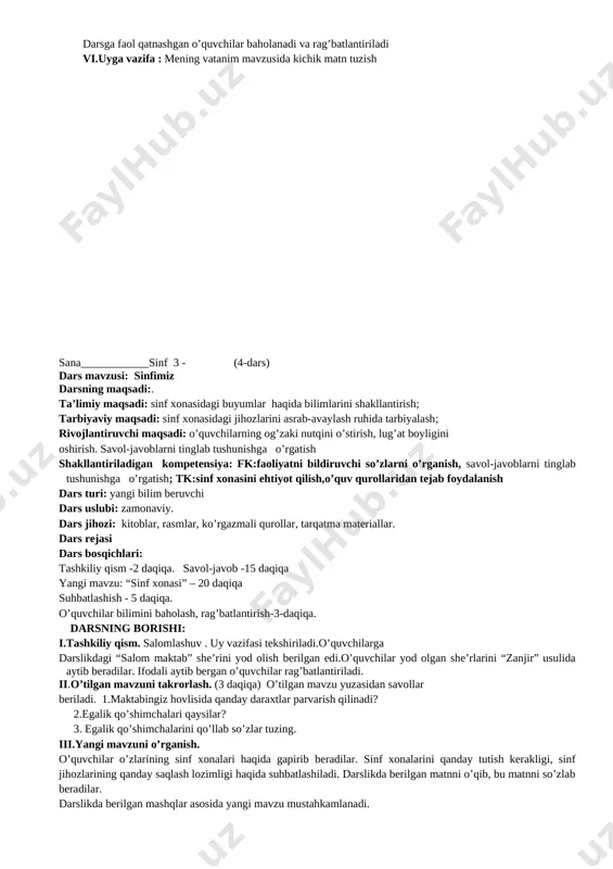 kllantirish; tarbiyaviy maqsadi: sinf xonasidagi jihozlarini asrab-avaylash ruhida tarbiyalash; rivojlantiruvchi maqsadi: o’quvchilarning og’zaki nutqini o’stirish, lug’at boyligini oshirish. savol-javoblarni tinglab tushunishga o’rgatish shakllantiriladigan kompetensiya: fk:faoliyatni bildiruvchi so’zlarni o’rganish, savol-javoblarni tinglab tushunishga o’rgatish; tk:sinf xonasini ehtiyot qilish,o’quv qurollaridan tejab foydalanish dars turi: yangi bilim beruvchi dars uslubi: zamonaviy. dars jihozi: kitoblar, rasmlar, ko’rgazmali qurollar, tarqatma materiallar. dars rejasi dars bosqichlari: tashkiliy qism -2 daqiqa. savol-javob -15 daqiqa yangi mavzu: “sinf xonasi” – 20 daqiqa suhbatlashish - 5 daqiqa. o’quvchilar bilimini baholash, rag’batlantirish-3-daqiqa. darsning borishi: i.tashkiliy qism. salomlashuv . uy vazifasi tekshiriladi.o’quvchilarga darslikdagi “salom maktab” she’rini yod olish berilgan edi.o’quvchilar yod olgan she’rlarini “zanjir” usulida aytib beradilar. ifodali aytib bergan o’quvchilar rag’batlantiriladi. ii.o’tilgan mavzuni takrorlash. (3 daqiqa) o’tilgan mavzu yuzasidan savollar beriladi. 1.maktabingiz hovlisida qanday daraxtlar parvarish qilinadi? 2.egalik qo’shimchalari qaysilar? 3. egalik qo’shimchalarini qo’llab so’zlar tuzing. iii.yangi mavzuni o’rganish. o’quvchilar o’zlarining sinf xonalari haqida gapirib beradilar. sinf xonalarini qanday tutish kerakligi, …