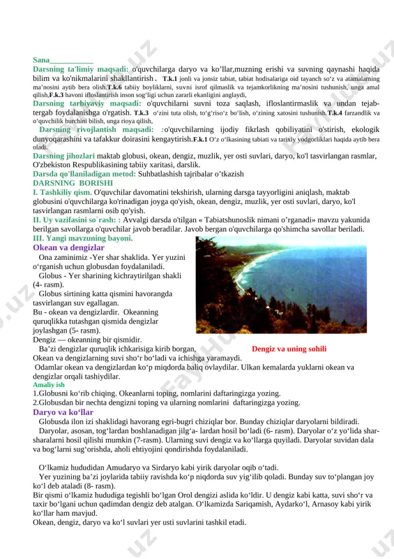 ga javob topishni, topshiriqlarni bajarish uyga vazifa qilib beriladi. 2-dars mavzu: yer usti ya yer osti suvlari sana___________ darsning ta'limiy maqsadi: o'quvchilarga daryo va ko’llar,muzning erishi va suvning qaynashi haqida bilim va ko'nikmalarini shakllantirish. t.k.1 jonli va jonsiz tabiat, tabiat hodisalariga oid tayanch so‘z va atamalarning ma’nosini aytib bera olish.t.k.6 tabiiy boyliklarni, suvni isrof qilmaslik va tejamkorlikning ma’nosini tushunish, unga amal qilish,f.k.3 havoni ifloslantirish inson sog‘ligi uchun zararli ekanligini anglaydi, darsning tarbiyaviy maqsadi: o'quvchilarni suvni toza saqlash, ifloslantirmaslik va undan tejab- tergab foydalanishga o'rgatish. t.k.3 o‘zini tuta olish, to‘g‘riso‘z bo‘lish, o‘zining xatosini tushunish.t.k.4 farzandlik va o‘quvchilik burchini bilish, unga rioya qilish, darsning rivojlantish maqsadi: :o'quvchilarning ijodiy fikrlash qobiliyatini o'stirish, ekologik dunyoqarashini va tafakkur doirasini kengaytirish.f.k.1 o‘z o‘lkasining tabiati va tarixiy yodgorliklari haqida aytib bera oladi. darsning jihozlari maktab globusi, okean, dengiz, muzlik, yer osti suvlari, daryo, ko'l tasvirlangan rasmlar, o'zbekiston respublikasining tabiiy xaritasi, darslik. darsda qo'llaniladigan metod: suhbatlashish tajribalar o’tkazish …